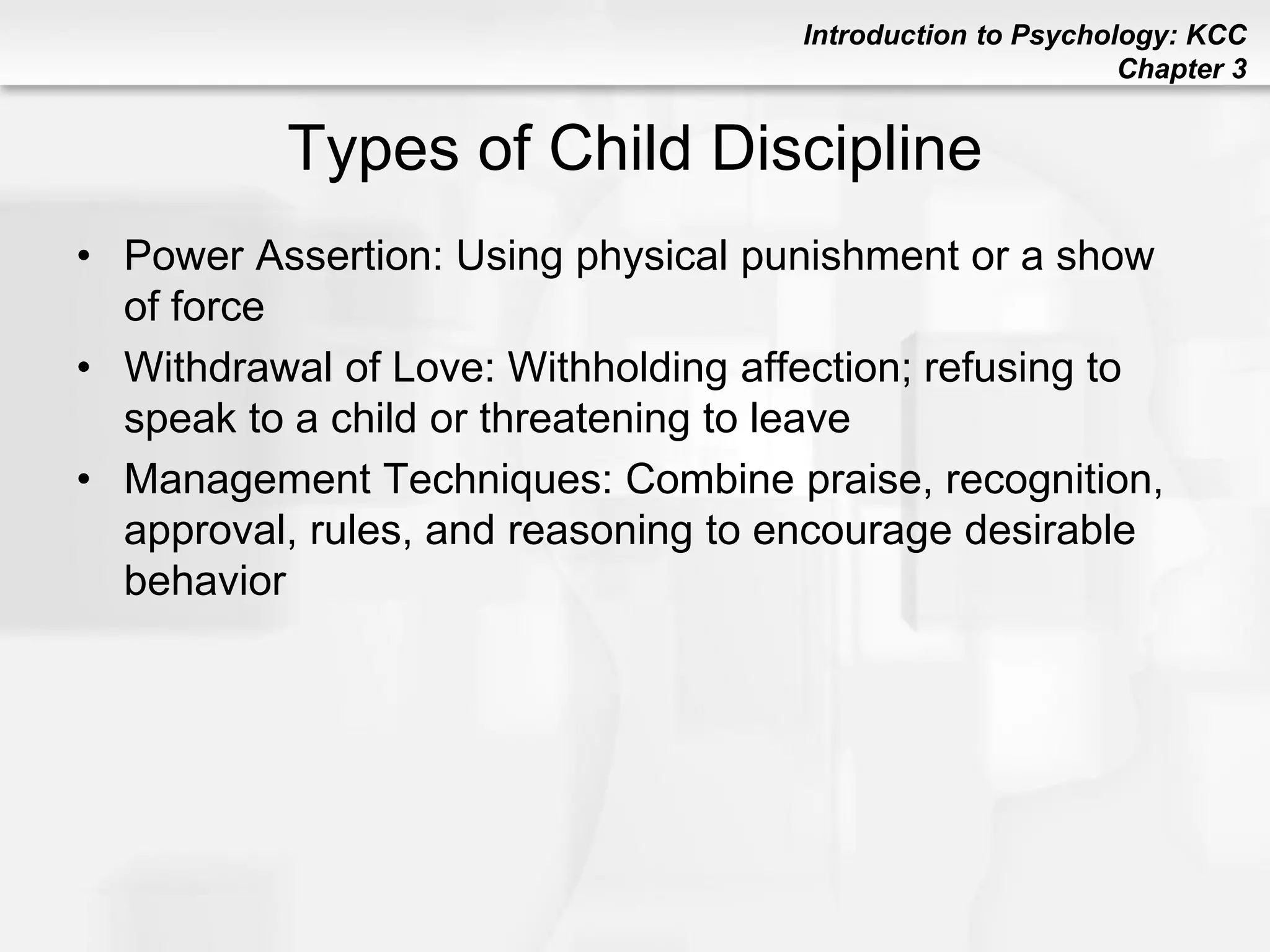 Introduction to Psychology: KCC
Chapter 3
Types of Child Discipline
• Power Assertion: Using physical punishment or a show
of force
• Withdrawal of Love: Withholding affection; refusing to
speak to a child or threatening to leave
• Management Techniques: Combine praise, recognition,
approval, rules, and reasoning to encourage desirable
behavior
 