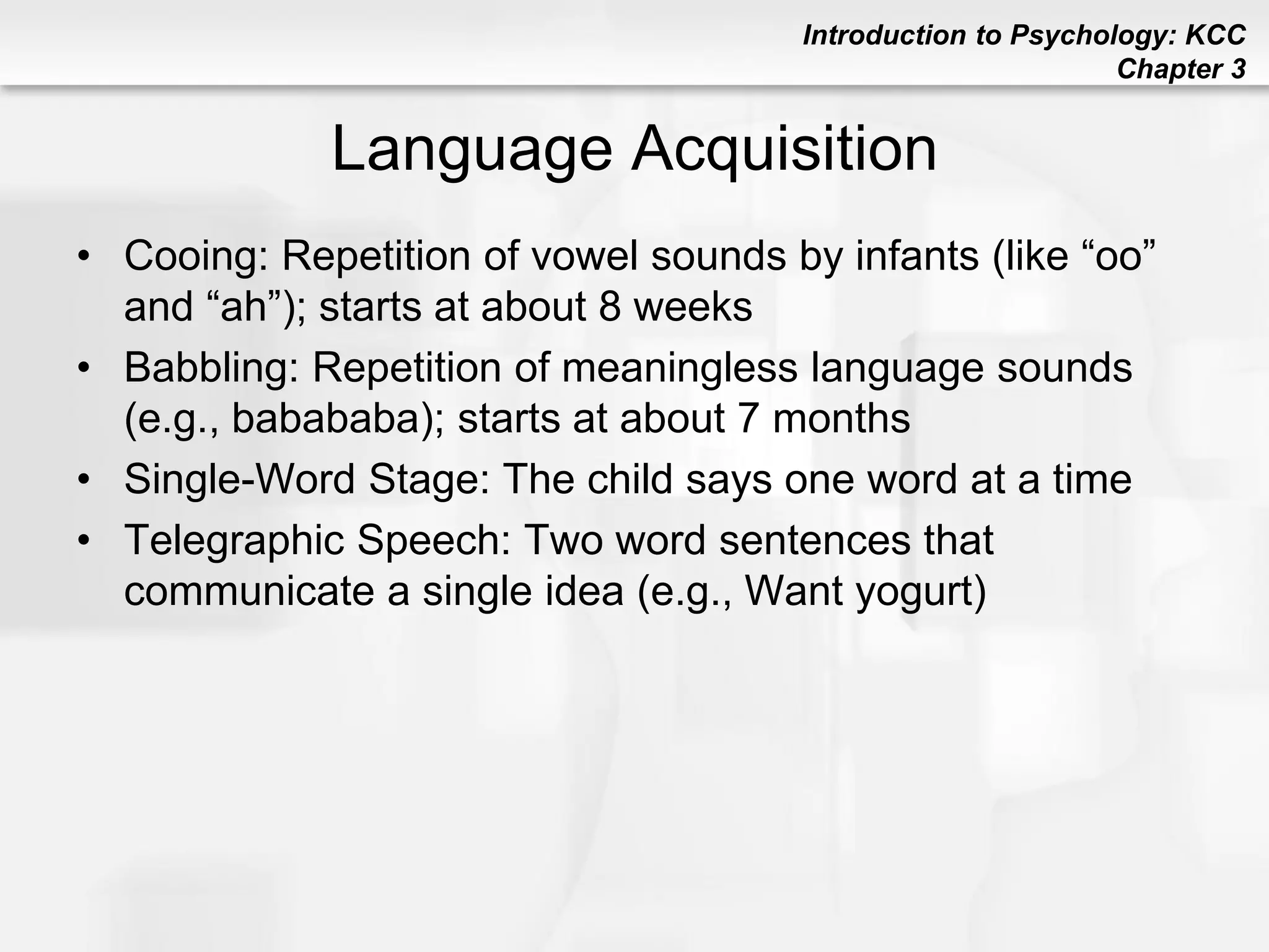 Introduction to Psychology: KCC
Chapter 3
Language Acquisition
• Cooing: Repetition of vowel sounds by infants (like “oo”
and “ah”); starts at about 8 weeks
• Babbling: Repetition of meaningless language sounds
(e.g., babababa); starts at about 7 months
• Single-Word Stage: The child says one word at a time
• Telegraphic Speech: Two word sentences that
communicate a single idea (e.g., Want yogurt)
 