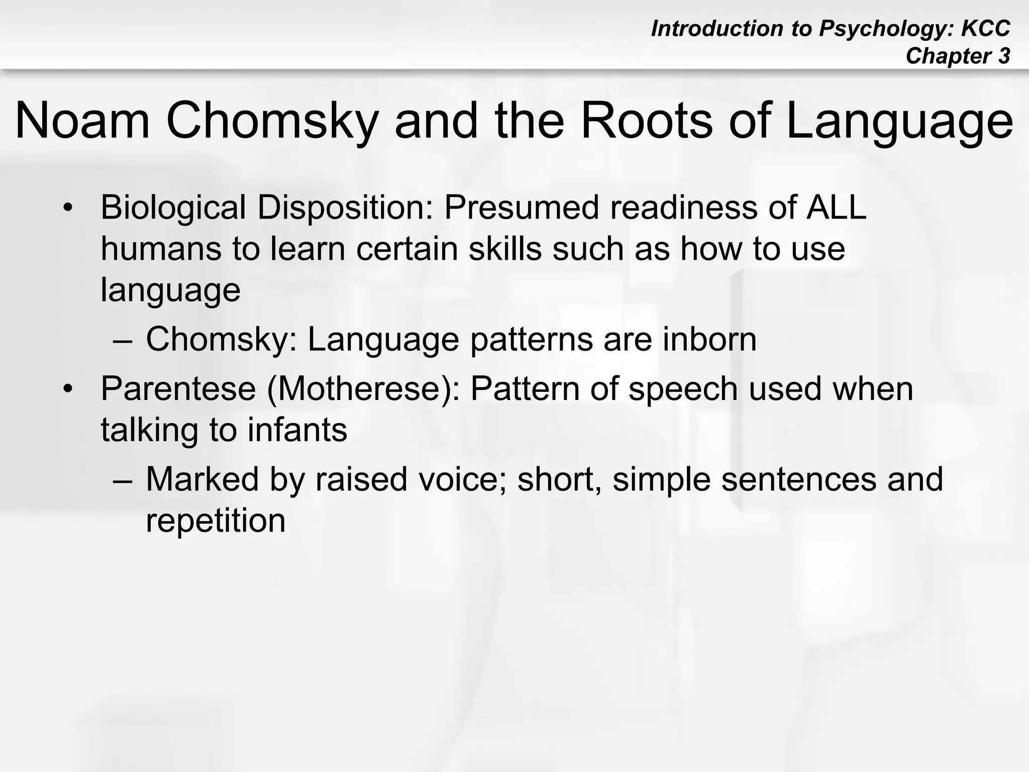 Introduction to Psychology: KCC
Chapter 3
Noam Chomsky and the Roots of Language
• Biological Disposition: Presumed readiness of ALL
humans to learn certain skills such as how to use
language
– Chomsky: Language patterns are inborn
• Parentese (Motherese): Pattern of speech used when
talking to infants
– Marked by raised voice; short, simple sentences and
repetition
 