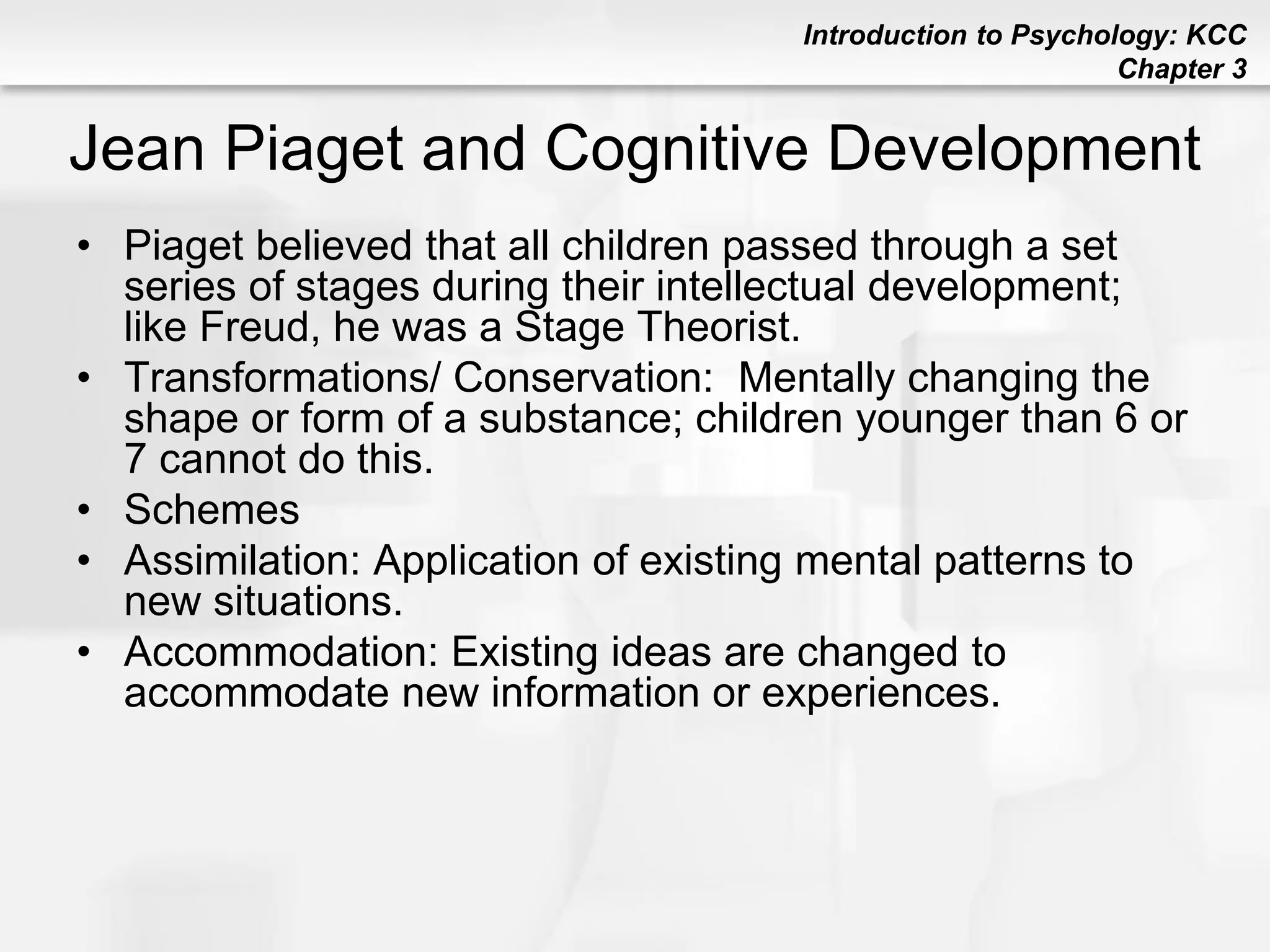 Introduction to Psychology: KCC
Chapter 3
Jean Piaget and Cognitive Development
• Piaget believed that all children passed through a set
series of stages during their intellectual development;
like Freud, he was a Stage Theorist.
• Transformations/ Conservation: Mentally changing the
shape or form of a substance; children younger than 6 or
7 cannot do this.
• Schemes
• Assimilation: Application of existing mental patterns to
new situations.
• Accommodation: Existing ideas are changed to
accommodate new information or experiences.
 
