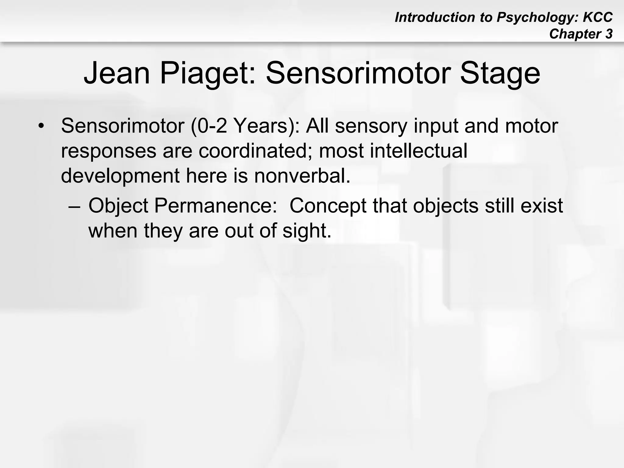 Introduction to Psychology: KCC
Chapter 3
Jean Piaget: Sensorimotor Stage
• Sensorimotor (0-2 Years): All sensory input and motor
responses are coordinated; most intellectual
development here is nonverbal.
– Object Permanence: Concept that objects still exist
when they are out of sight.
 