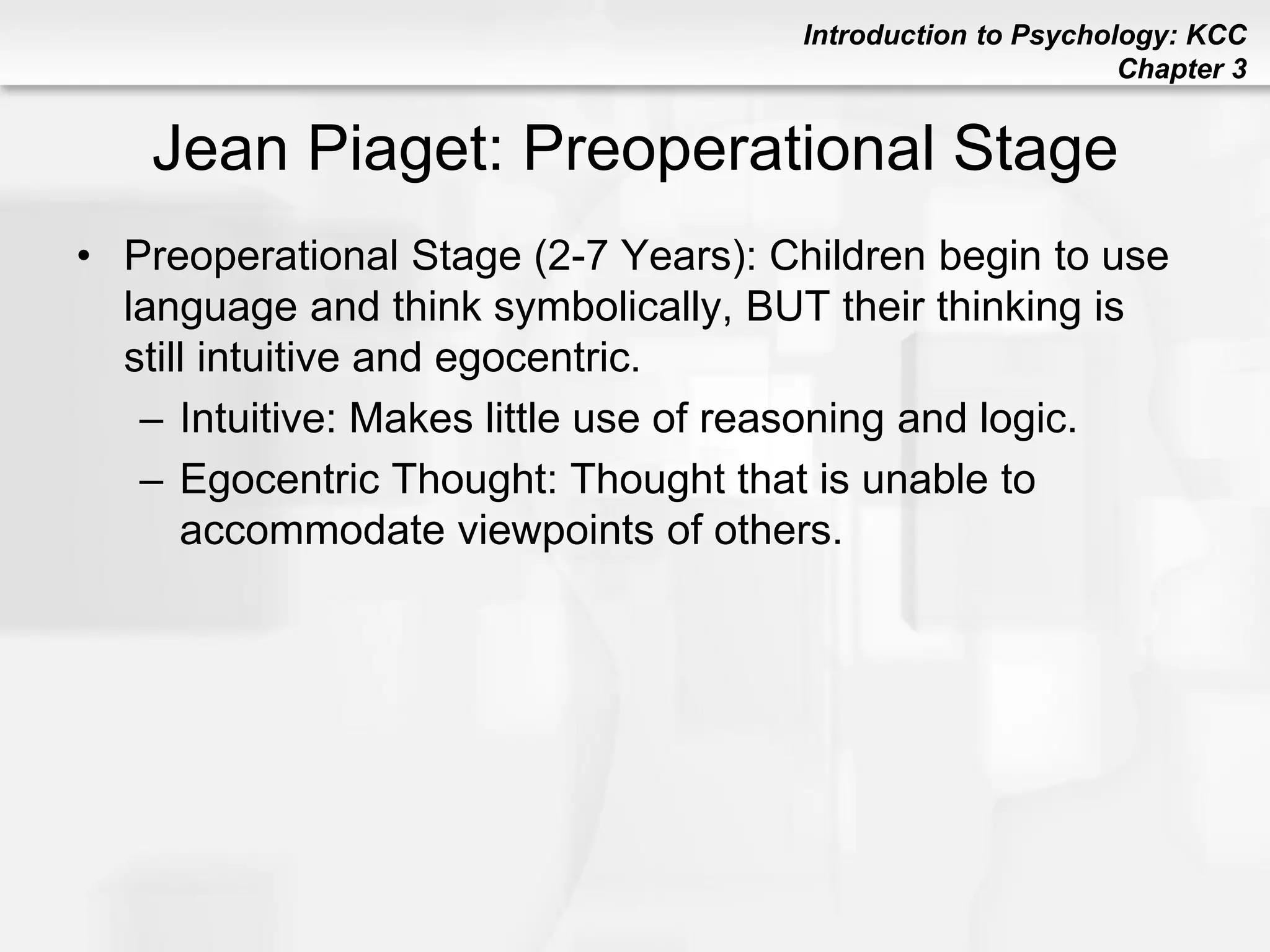Introduction to Psychology: KCC
Chapter 3
Jean Piaget: Preoperational Stage
• Preoperational Stage (2-7 Years): Children begin to use
language and think symbolically, BUT their thinking is
still intuitive and egocentric.
– Intuitive: Makes little use of reasoning and logic.
– Egocentric Thought: Thought that is unable to
accommodate viewpoints of others.
 