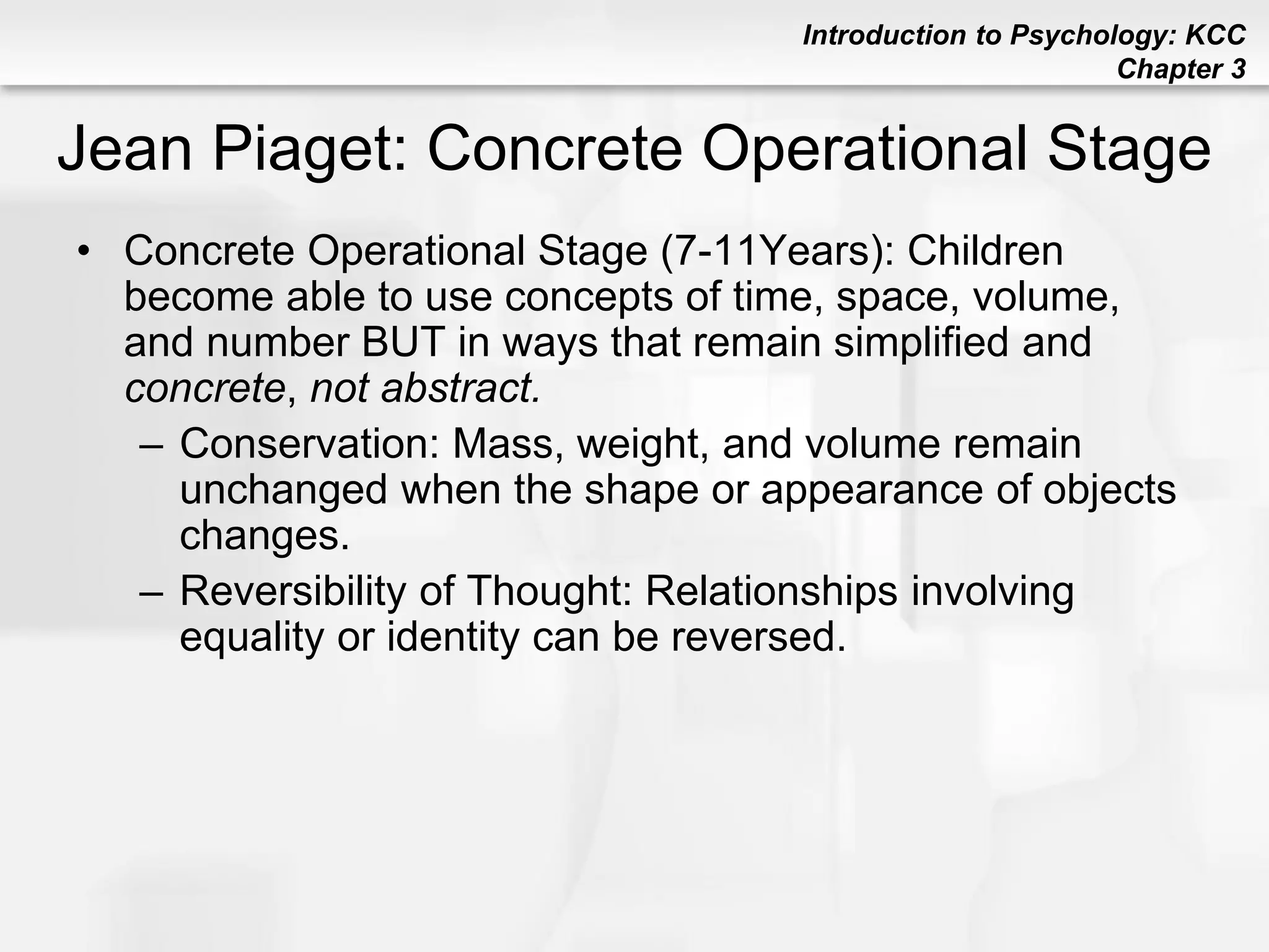 Introduction to Psychology: KCC
Chapter 3
Jean Piaget: Concrete Operational Stage
• Concrete Operational Stage (7-11Years): Children
become able to use concepts of time, space, volume,
and number BUT in ways that remain simplified and
concrete, not abstract.
– Conservation: Mass, weight, and volume remain
unchanged when the shape or appearance of objects
changes.
– Reversibility of Thought: Relationships involving
equality or identity can be reversed.
 