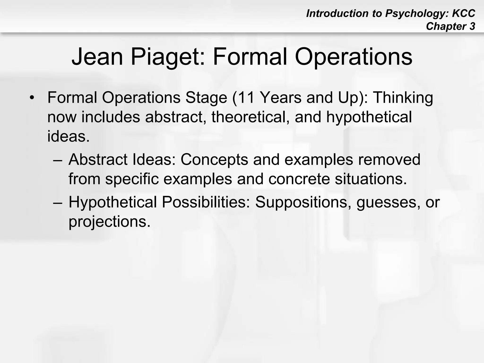 Introduction to Psychology: KCC
Chapter 3
Jean Piaget: Formal Operations
• Formal Operations Stage (11 Years and Up): Thinking
now includes abstract, theoretical, and hypothetical
ideas.
– Abstract Ideas: Concepts and examples removed
from specific examples and concrete situations.
– Hypothetical Possibilities: Suppositions, guesses, or
projections.
 