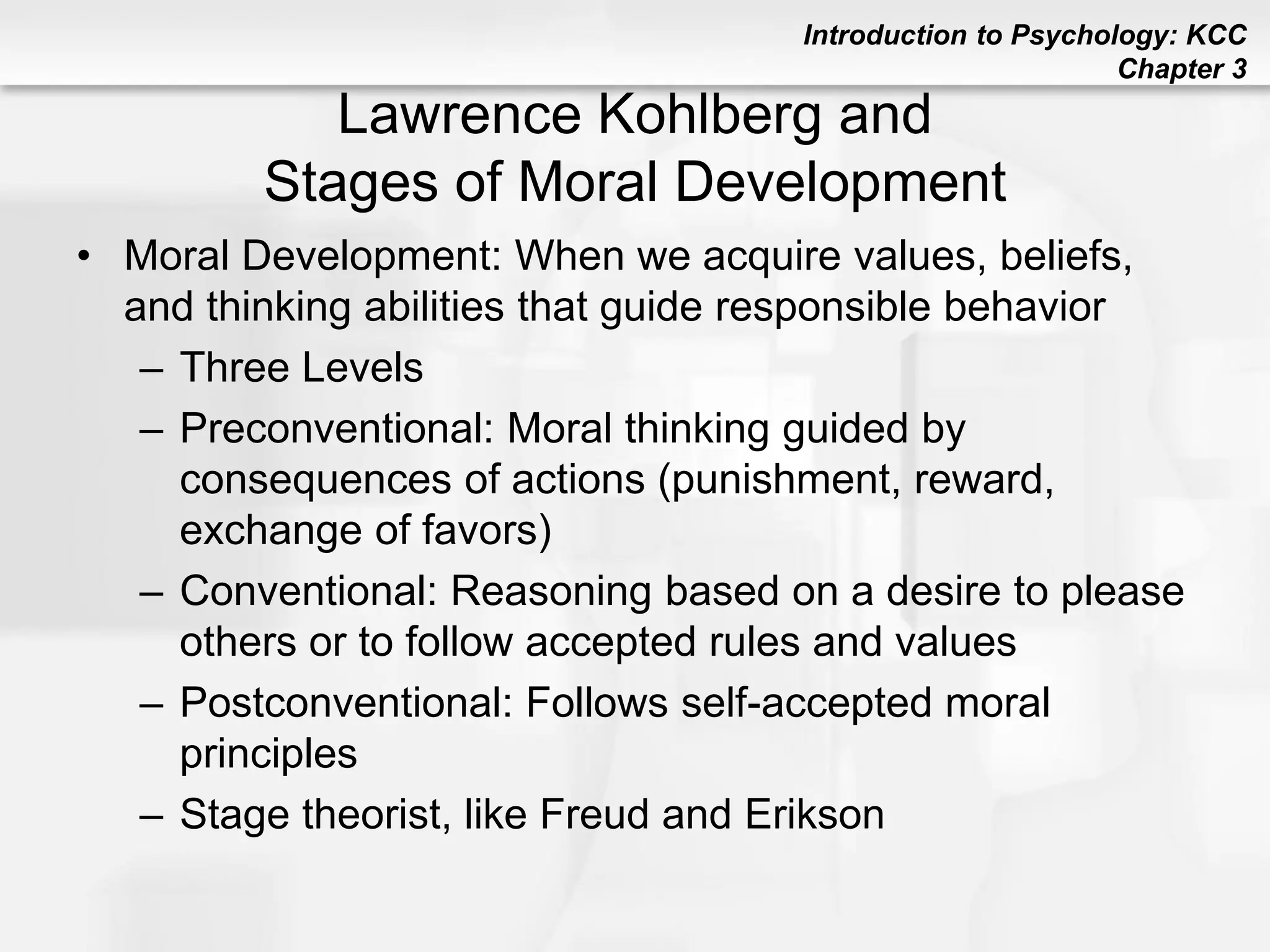 Introduction to Psychology: KCC
Chapter 3
Lawrence Kohlberg and
Stages of Moral Development
• Moral Development: When we acquire values, beliefs,
and thinking abilities that guide responsible behavior
– Three Levels
– Preconventional: Moral thinking guided by
consequences of actions (punishment, reward,
exchange of favors)
– Conventional: Reasoning based on a desire to please
others or to follow accepted rules and values
– Postconventional: Follows self-accepted moral
principles
– Stage theorist, like Freud and Erikson
 