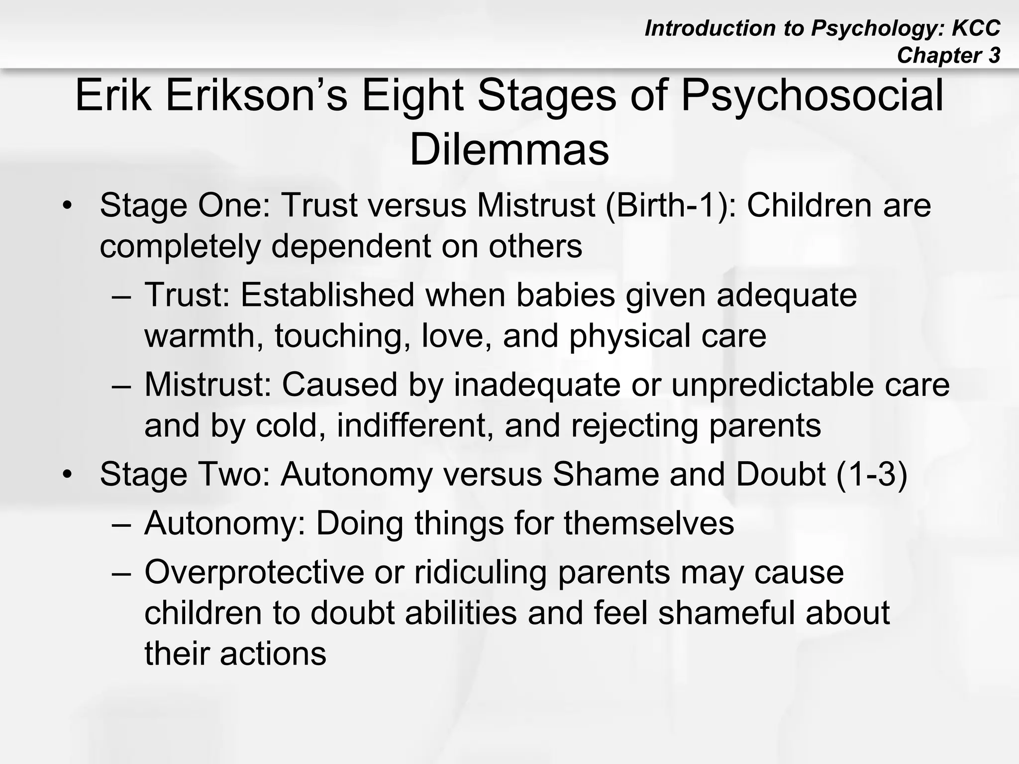 Introduction to Psychology: KCC
Chapter 3
Erik Erikson’s Eight Stages of Psychosocial
Dilemmas
• Stage One: Trust versus Mistrust (Birth-1): Children are
completely dependent on others
– Trust: Established when babies given adequate
warmth, touching, love, and physical care
– Mistrust: Caused by inadequate or unpredictable care
and by cold, indifferent, and rejecting parents
• Stage Two: Autonomy versus Shame and Doubt (1-3)
– Autonomy: Doing things for themselves
– Overprotective or ridiculing parents may cause
children to doubt abilities and feel shameful about
their actions
 
