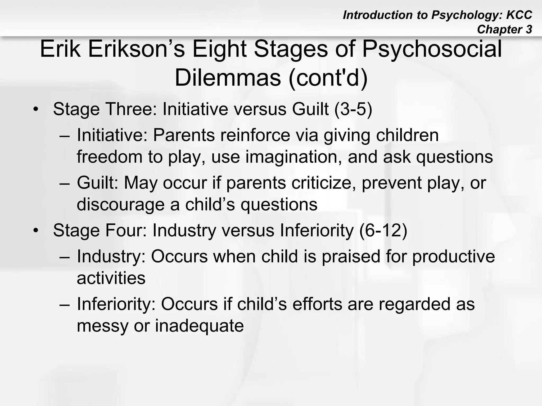 Introduction to Psychology: KCC
Chapter 3
Erik Erikson’s Eight Stages of Psychosocial
Dilemmas (cont'd)
• Stage Three: Initiative versus Guilt (3-5)
– Initiative: Parents reinforce via giving children
freedom to play, use imagination, and ask questions
– Guilt: May occur if parents criticize, prevent play, or
discourage a child’s questions
• Stage Four: Industry versus Inferiority (6-12)
– Industry: Occurs when child is praised for productive
activities
– Inferiority: Occurs if child’s efforts are regarded as
messy or inadequate
 