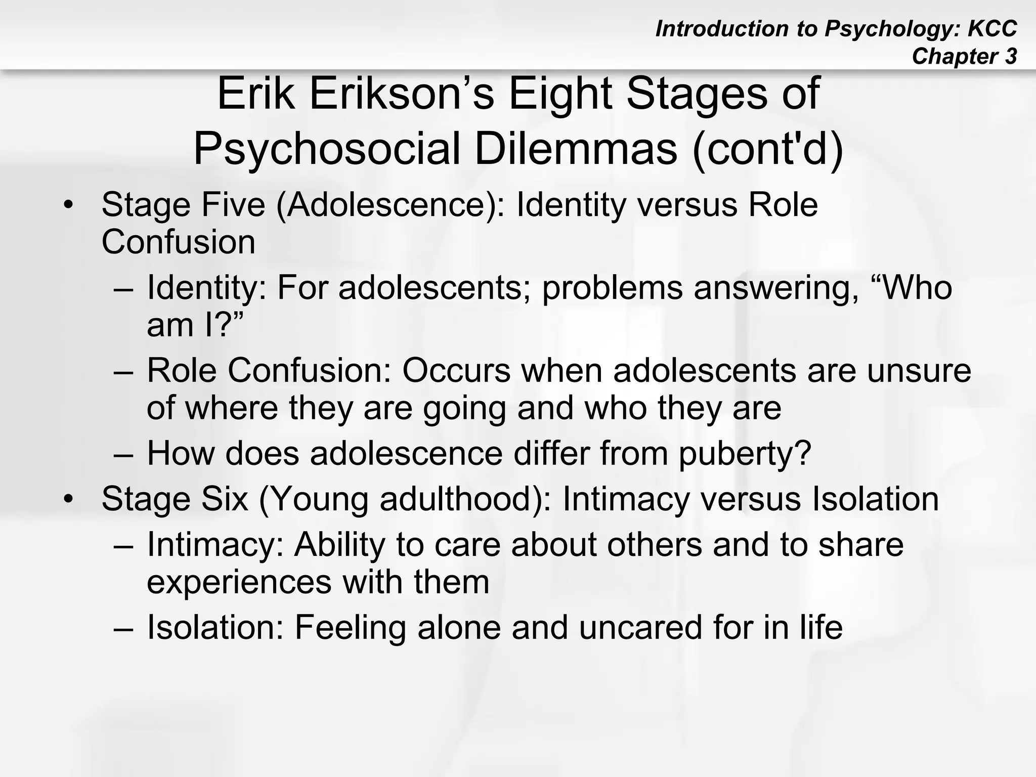 Introduction to Psychology: KCC
Chapter 3
Erik Erikson’s Eight Stages of
Psychosocial Dilemmas (cont'd)
• Stage Five (Adolescence): Identity versus Role
Confusion
– Identity: For adolescents; problems answering, “Who
am I?”
– Role Confusion: Occurs when adolescents are unsure
of where they are going and who they are
– How does adolescence differ from puberty?
• Stage Six (Young adulthood): Intimacy versus Isolation
– Intimacy: Ability to care about others and to share
experiences with them
– Isolation: Feeling alone and uncared for in life
 