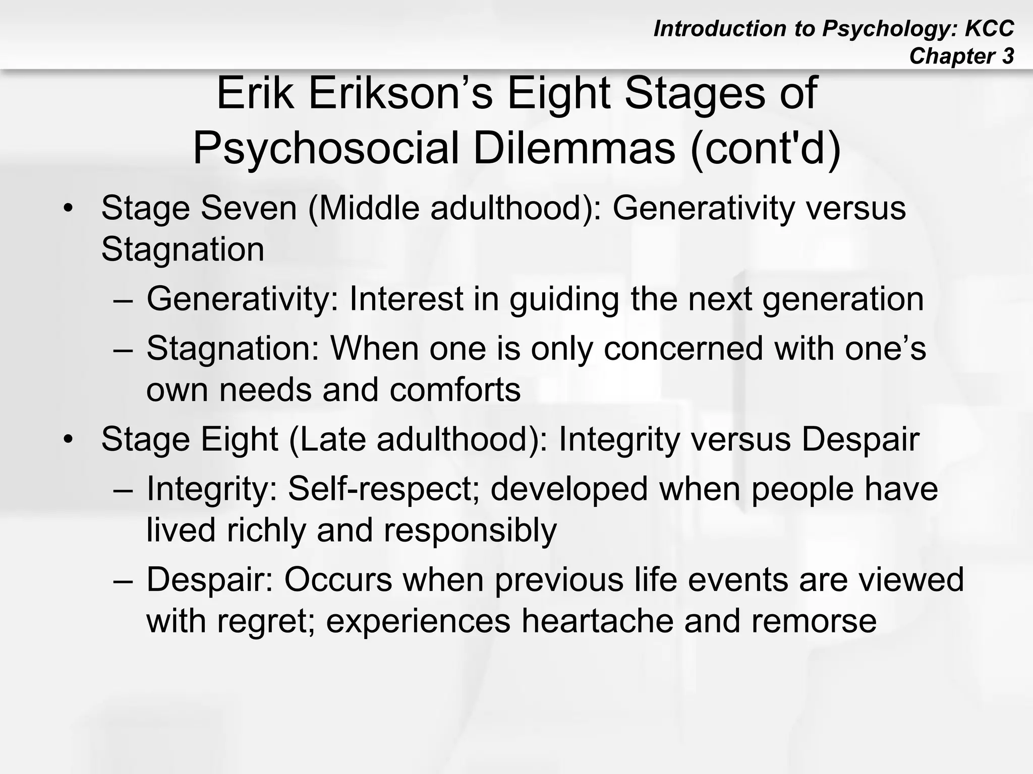 Introduction to Psychology: KCC
Chapter 3
Erik Erikson’s Eight Stages of
Psychosocial Dilemmas (cont'd)
• Stage Seven (Middle adulthood): Generativity versus
Stagnation
– Generativity: Interest in guiding the next generation
– Stagnation: When one is only concerned with one’s
own needs and comforts
• Stage Eight (Late adulthood): Integrity versus Despair
– Integrity: Self-respect; developed when people have
lived richly and responsibly
– Despair: Occurs when previous life events are viewed
with regret; experiences heartache and remorse
 