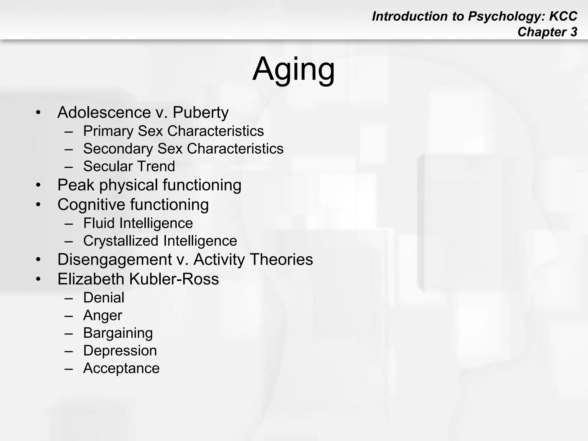 Introduction to Psychology: KCC
Chapter 3
Aging
• Adolescence v. Puberty
– Primary Sex Characteristics
– Secondary Sex Characteristics
– Secular Trend
• Peak physical functioning
• Cognitive functioning
– Fluid Intelligence
– Crystallized Intelligence
• Disengagement v. Activity Theories
• Elizabeth Kubler-Ross
– Denial
– Anger
– Bargaining
– Depression
– Acceptance
 