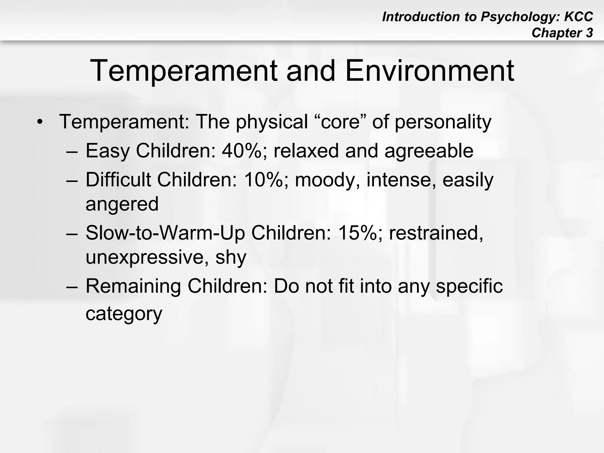 Introduction to Psychology: KCC
Chapter 3
Temperament and Environment
• Temperament: The physical “core” of personality
– Easy Children: 40%; relaxed and agreeable
– Difficult Children: 10%; moody, intense, easily
angered
– Slow-to-Warm-Up Children: 15%; restrained,
unexpressive, shy
– Remaining Children: Do not fit into any specific
category
 