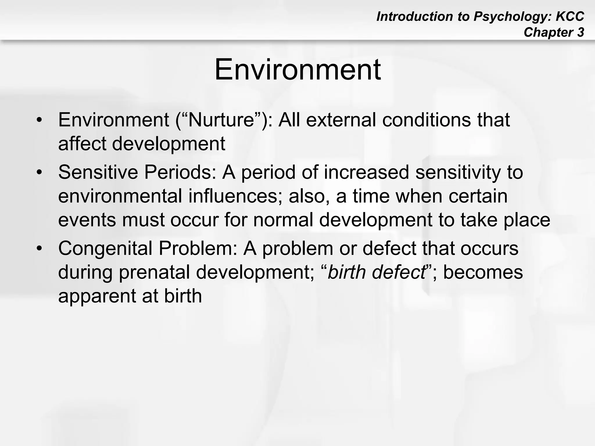 Introduction to Psychology: KCC
Chapter 3
Environment
• Environment (“Nurture”): All external conditions that
affect development
• Sensitive Periods: A period of increased sensitivity to
environmental influences; also, a time when certain
events must occur for normal development to take place
• Congenital Problem: A problem or defect that occurs
during prenatal development; “birth defect”; becomes
apparent at birth
 