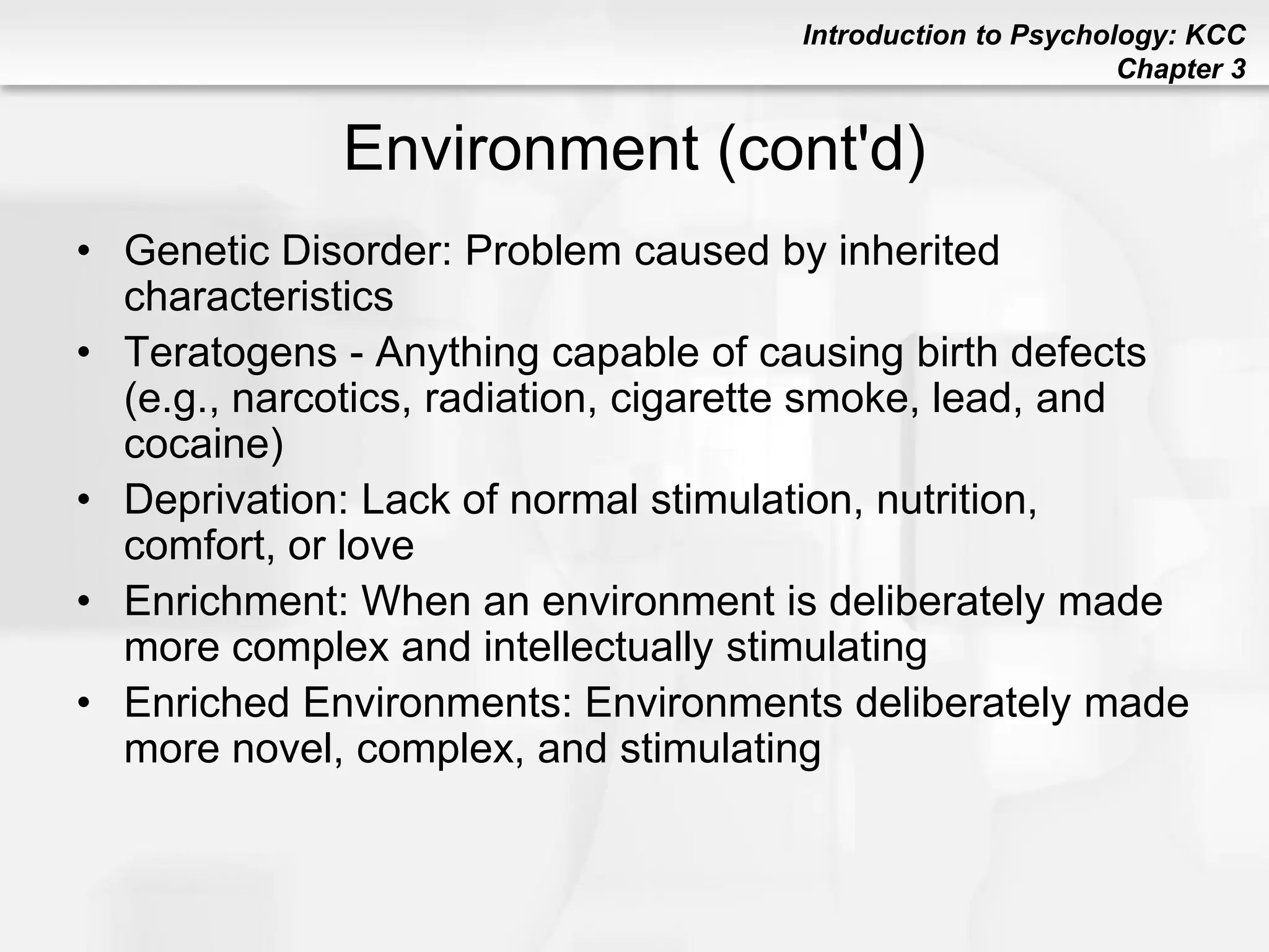 Introduction to Psychology: KCC
Chapter 3
Environment (cont'd)
• Genetic Disorder: Problem caused by inherited
characteristics
• Teratogens - Anything capable of causing birth defects
(e.g., narcotics, radiation, cigarette smoke, lead, and
cocaine)
• Deprivation: Lack of normal stimulation, nutrition,
comfort, or love
• Enrichment: When an environment is deliberately made
more complex and intellectually stimulating
• Enriched Environments: Environments deliberately made
more novel, complex, and stimulating
 
