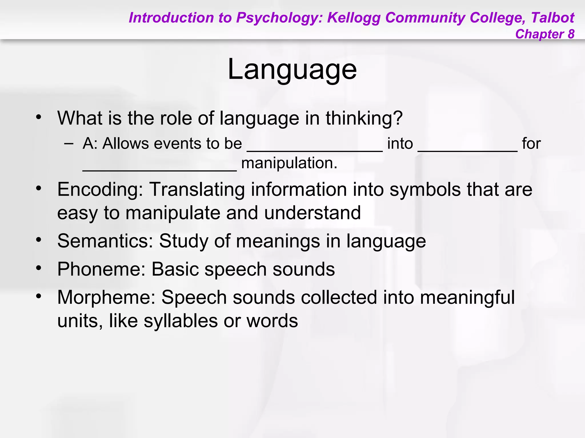 Introduction to Psychology: Kellogg Community College, Talbot
Chapter 8
Language
• What is the role of language in thinking?
– A: Allows events to be _______________ into ___________ for
_________________ manipulation.
• Encoding: Translating information into symbols that are
easy to manipulate and understand
• Semantics: Study of meanings in language
• Phoneme: Basic speech sounds
• Morpheme: Speech sounds collected into meaningful
units, like syllables or words
 