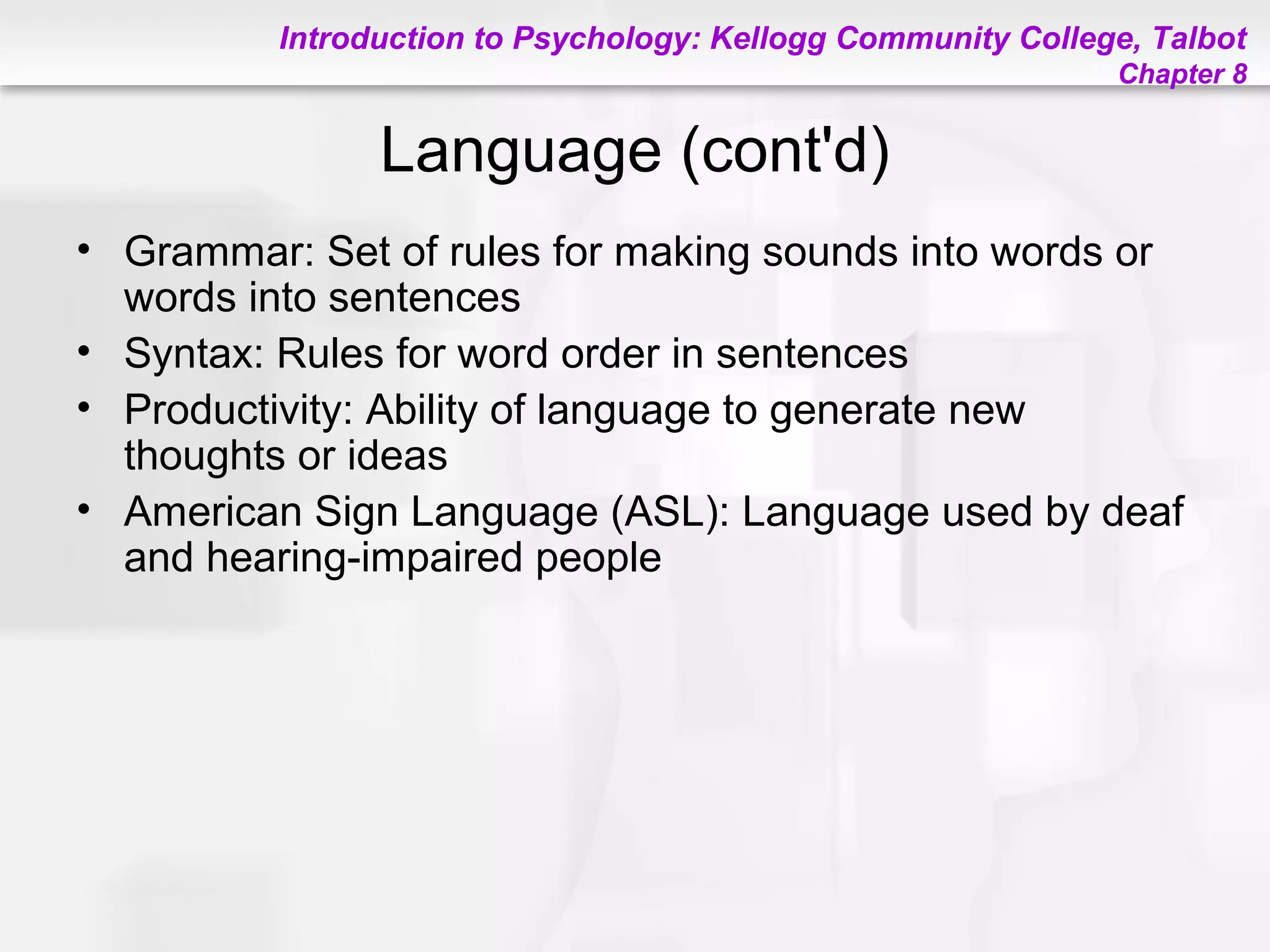 Introduction to Psychology: Kellogg Community College, Talbot
Chapter 8
Language (cont'd)
• Grammar: Set of rules for making sounds into words or
words into sentences
• Syntax: Rules for word order in sentences
• Productivity: Ability of language to generate new
thoughts or ideas
• American Sign Language (ASL): Language used by deaf
and hearing-impaired people
 
