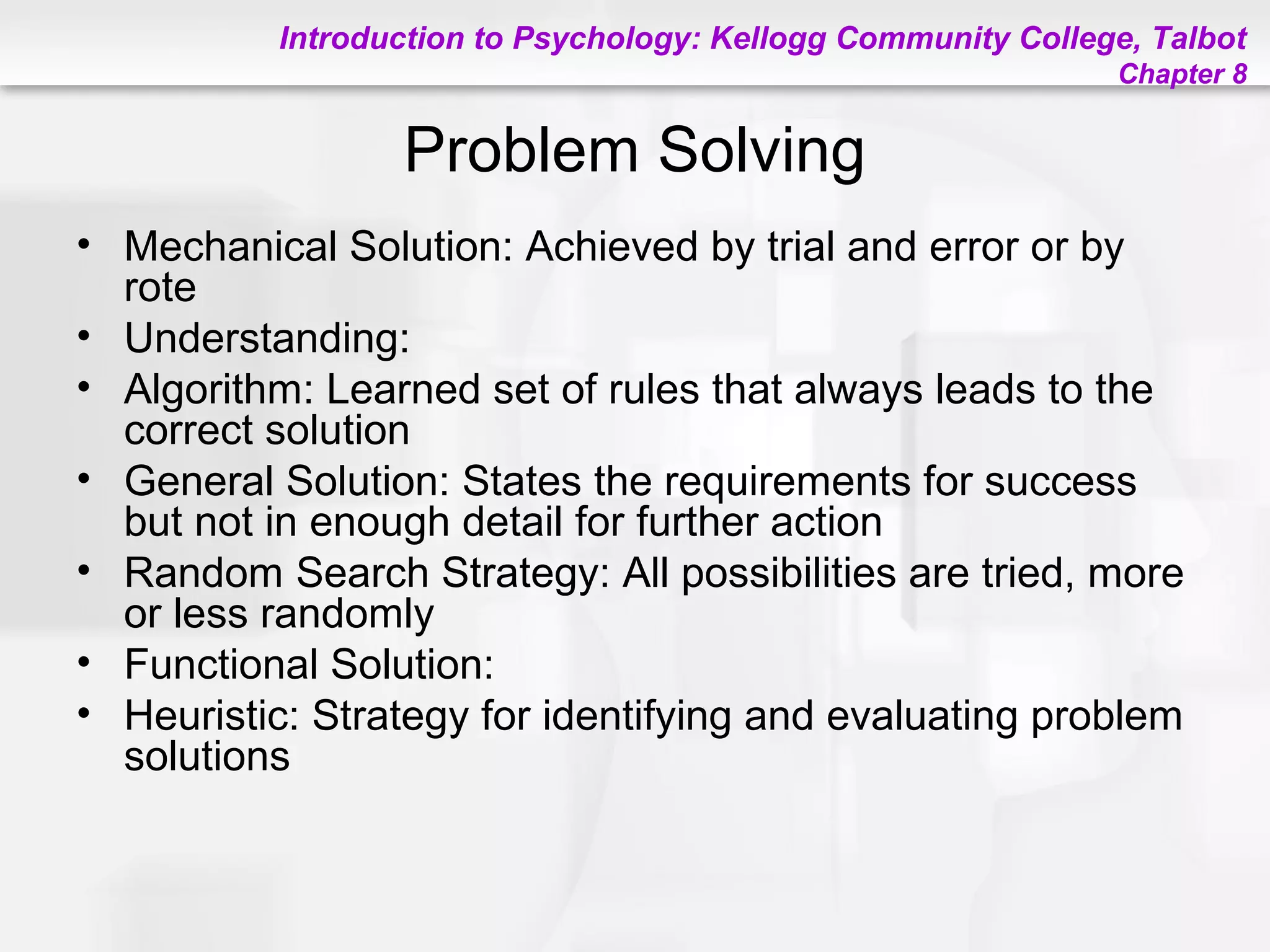 Introduction to Psychology: Kellogg Community College, Talbot
Chapter 8
Problem Solving
• Mechanical Solution: Achieved by trial and error or by
rote
• Understanding:
• Algorithm: Learned set of rules that always leads to the
correct solution
• General Solution: States the requirements for success
but not in enough detail for further action
• Random Search Strategy: All possibilities are tried, more
or less randomly
• Functional Solution:
• Heuristic: Strategy for identifying and evaluating problem
solutions
 