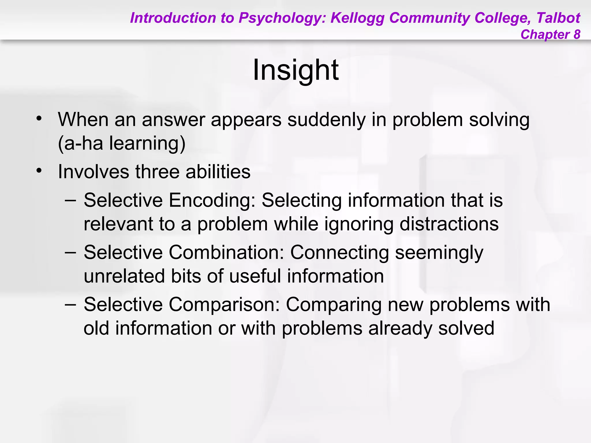 Introduction to Psychology: Kellogg Community College, Talbot
Chapter 8
Insight
• When an answer appears suddenly in problem solving
(a-ha learning)
• Involves three abilities
– Selective Encoding: Selecting information that is
relevant to a problem while ignoring distractions
– Selective Combination: Connecting seemingly
unrelated bits of useful information
– Selective Comparison: Comparing new problems with
old information or with problems already solved
 