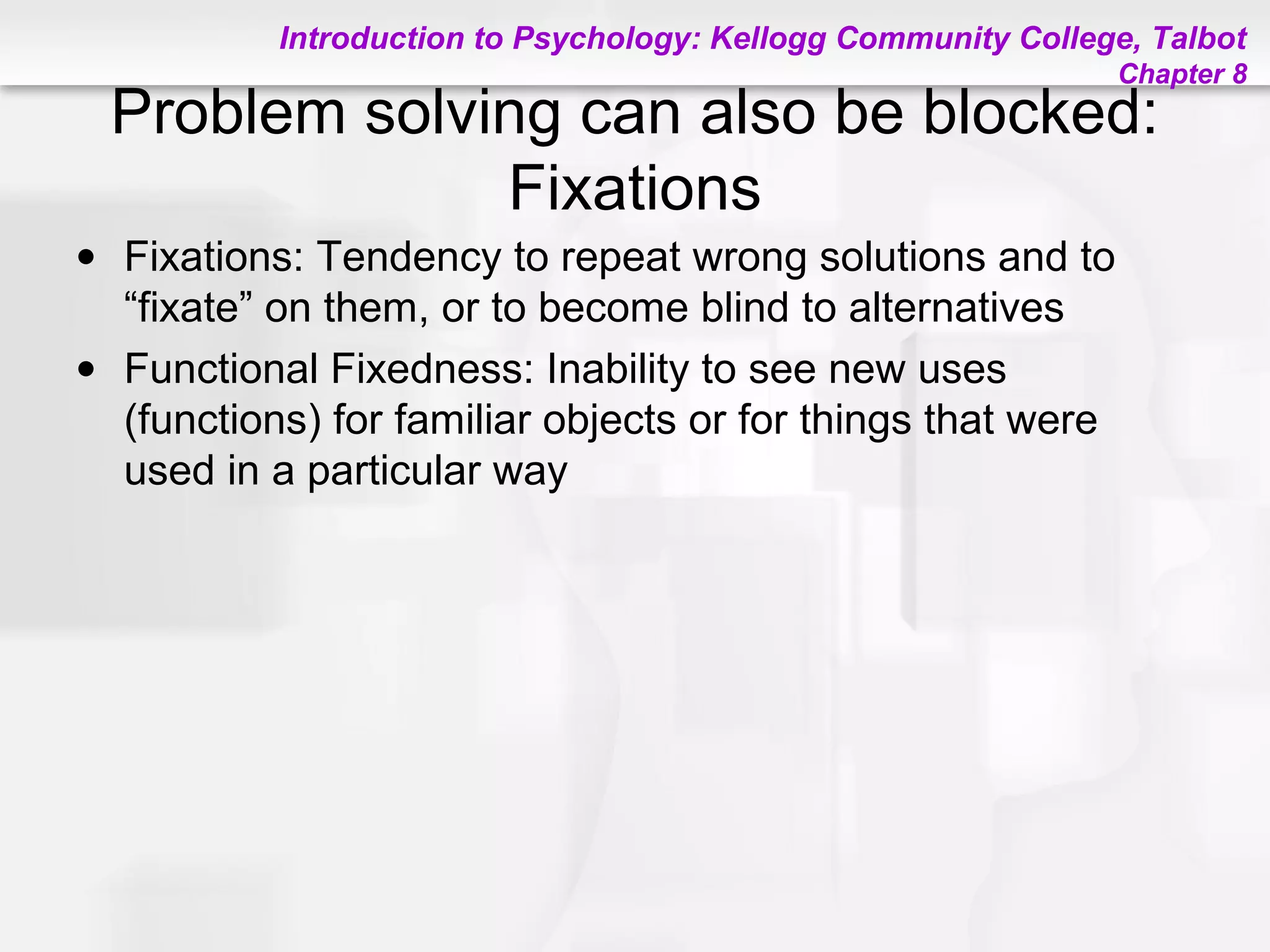 Introduction to Psychology: Kellogg Community College, Talbot
Chapter 8
Problem solving can also be blocked:
Fixations
• Fixations: Tendency to repeat wrong solutions and to
“fixate” on them, or to become blind to alternatives
• Functional Fixedness: Inability to see new uses
(functions) for familiar objects or for things that were
used in a particular way
 