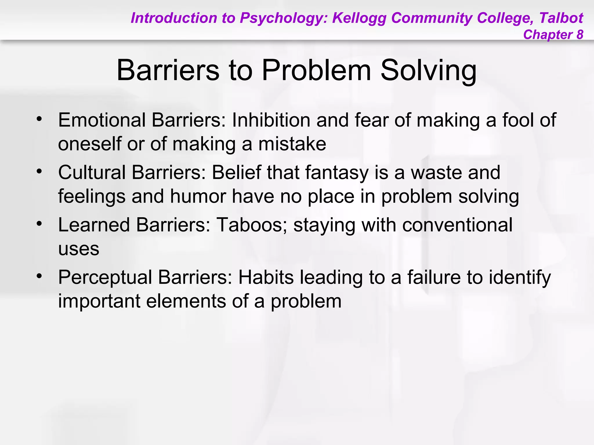Introduction to Psychology: Kellogg Community College, Talbot
Chapter 8
Barriers to Problem Solving
• Emotional Barriers: Inhibition and fear of making a fool of
oneself or of making a mistake
• Cultural Barriers: Belief that fantasy is a waste and
feelings and humor have no place in problem solving
• Learned Barriers: Taboos; staying with conventional
uses
• Perceptual Barriers: Habits leading to a failure to identify
important elements of a problem
 