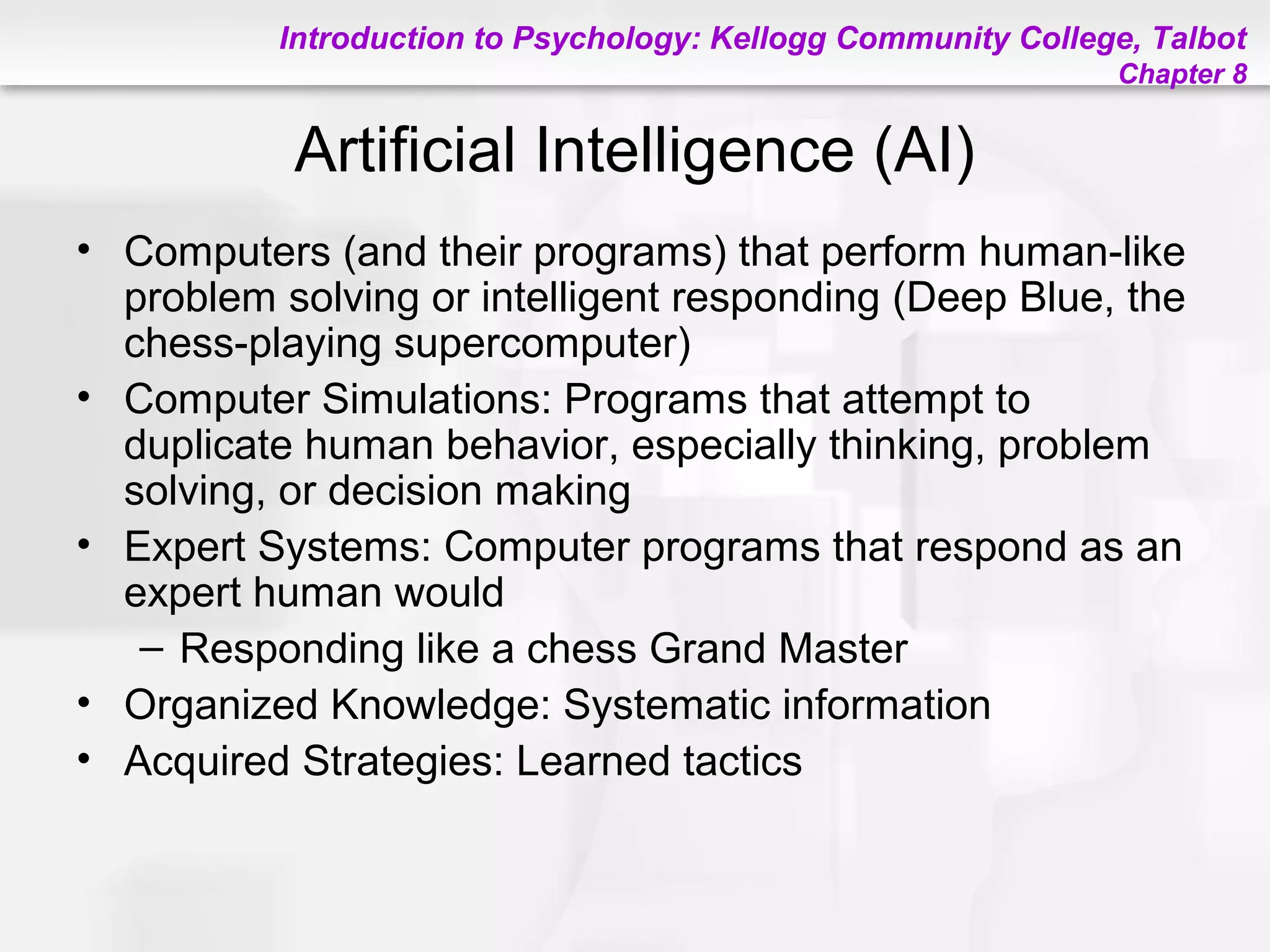 Introduction to Psychology: Kellogg Community College, Talbot
Chapter 8
Artificial Intelligence (AI)
• Computers (and their programs) that perform human-like
problem solving or intelligent responding (Deep Blue, the
chess-playing supercomputer)
• Computer Simulations: Programs that attempt to
duplicate human behavior, especially thinking, problem
solving, or decision making
• Expert Systems: Computer programs that respond as an
expert human would
– Responding like a chess Grand Master
• Organized Knowledge: Systematic information
• Acquired Strategies: Learned tactics
 