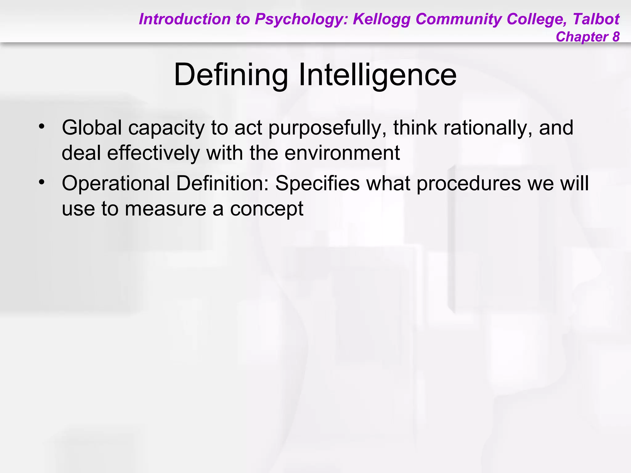 Introduction to Psychology: Kellogg Community College, Talbot
Chapter 8
Defining Intelligence
• Global capacity to act purposefully, think rationally, and
deal effectively with the environment
• Operational Definition: Specifies what procedures we will
use to measure a concept
 