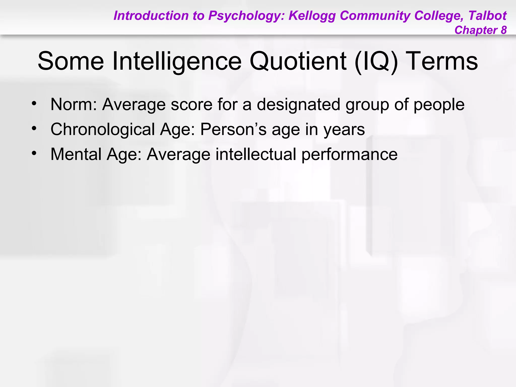 Introduction to Psychology: Kellogg Community College, Talbot
Chapter 8
Some Intelligence Quotient (IQ) Terms
• Norm: Average score for a designated group of people
• Chronological Age: Person’s age in years
• Mental Age: Average intellectual performance
 
