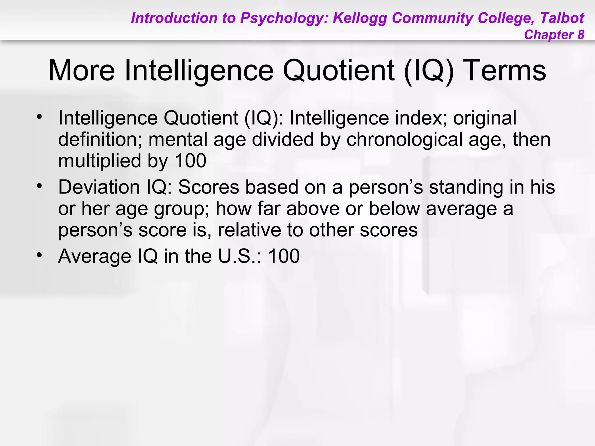 Introduction to Psychology: Kellogg Community College, Talbot
Chapter 8
More Intelligence Quotient (IQ) Terms
• Intelligence Quotient (IQ): Intelligence index; original
definition; mental age divided by chronological age, then
multiplied by 100
• Deviation IQ: Scores based on a person’s standing in his
or her age group; how far above or below average a
person’s score is, relative to other scores
• Average IQ in the U.S.: 100
 