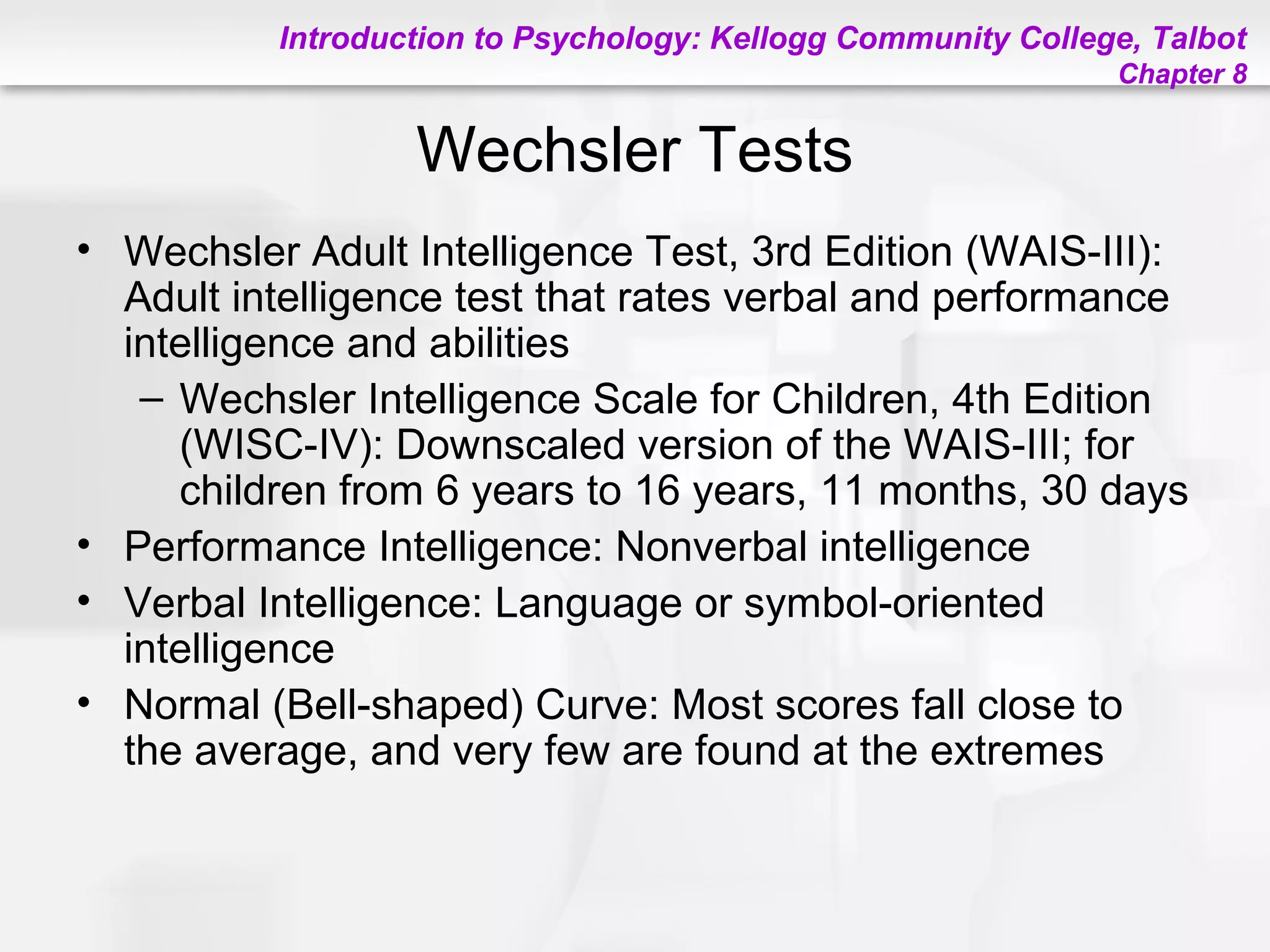 Introduction to Psychology: Kellogg Community College, Talbot
Chapter 8
Wechsler Tests
• Wechsler Adult Intelligence Test, 3rd Edition (WAIS-III):
Adult intelligence test that rates verbal and performance
intelligence and abilities
– Wechsler Intelligence Scale for Children, 4th Edition
(WISC-IV): Downscaled version of the WAIS-III; for
children from 6 years to 16 years, 11 months, 30 days
• Performance Intelligence: Nonverbal intelligence
• Verbal Intelligence: Language or symbol-oriented
intelligence
• Normal (Bell-shaped) Curve: Most scores fall close to
the average, and very few are found at the extremes
 
