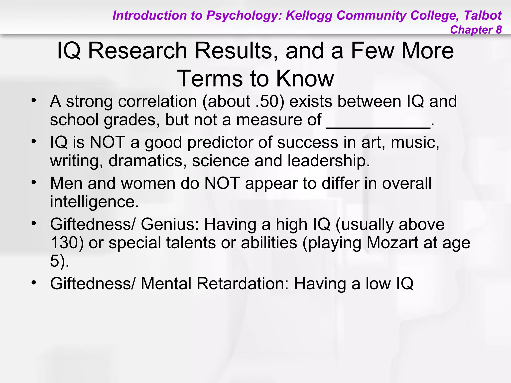 Introduction to Psychology: Kellogg Community College, Talbot
Chapter 8
IQ Research Results, and a Few More
Terms to Know
• A strong correlation (about .50) exists between IQ and
school grades, but not a measure of ___________.
• IQ is NOT a good predictor of success in art, music,
writing, dramatics, science and leadership.
• Men and women do NOT appear to differ in overall
intelligence.
• Giftedness/ Genius: Having a high IQ (usually above
130) or special talents or abilities (playing Mozart at age
5).
• Giftedness/ Mental Retardation: Having a low IQ
 