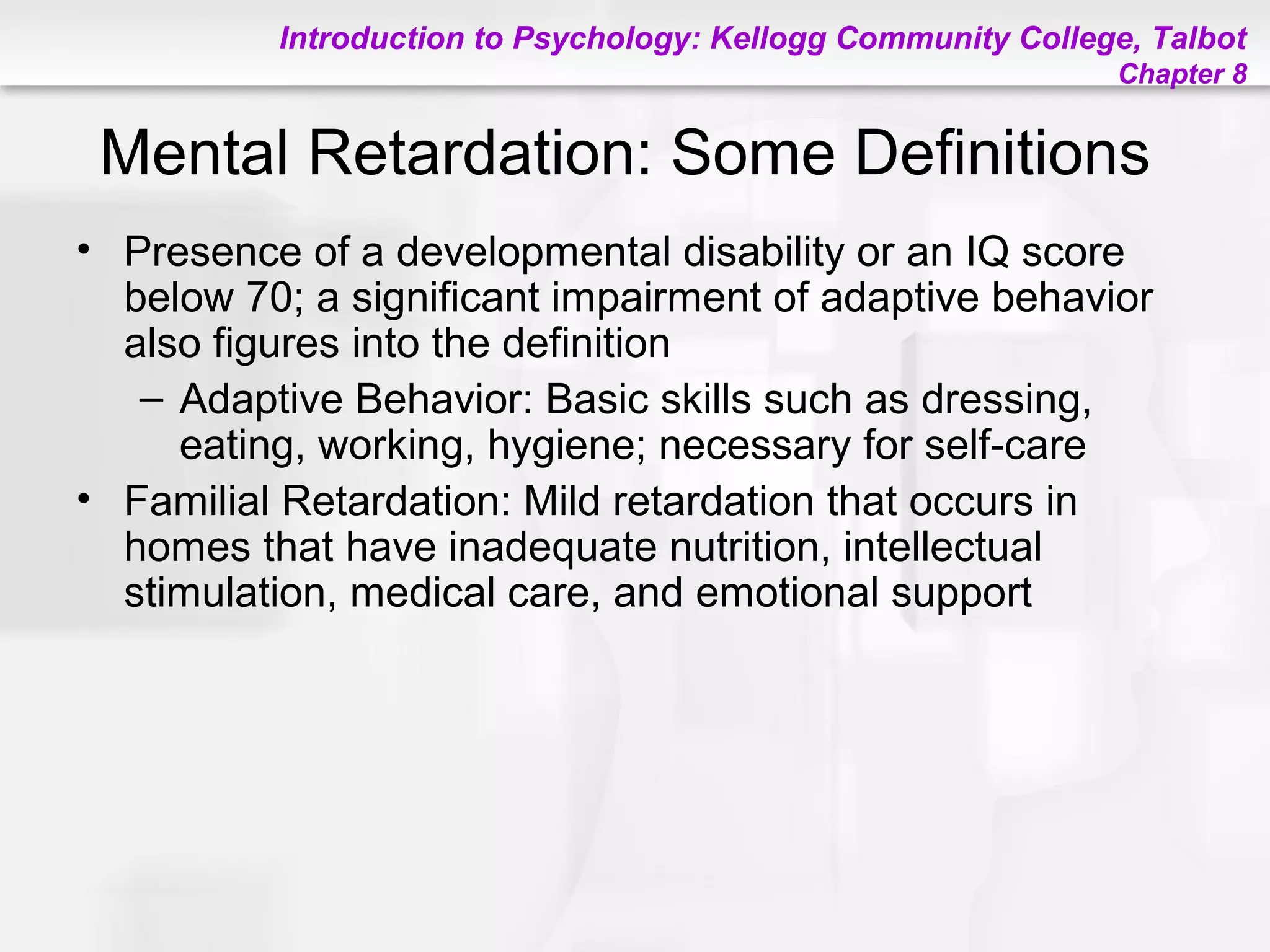Introduction to Psychology: Kellogg Community College, Talbot
Chapter 8
Mental Retardation: Some Definitions
• Presence of a developmental disability or an IQ score
below 70; a significant impairment of adaptive behavior
also figures into the definition
– Adaptive Behavior: Basic skills such as dressing,
eating, working, hygiene; necessary for self-care
• Familial Retardation: Mild retardation that occurs in
homes that have inadequate nutrition, intellectual
stimulation, medical care, and emotional support
 