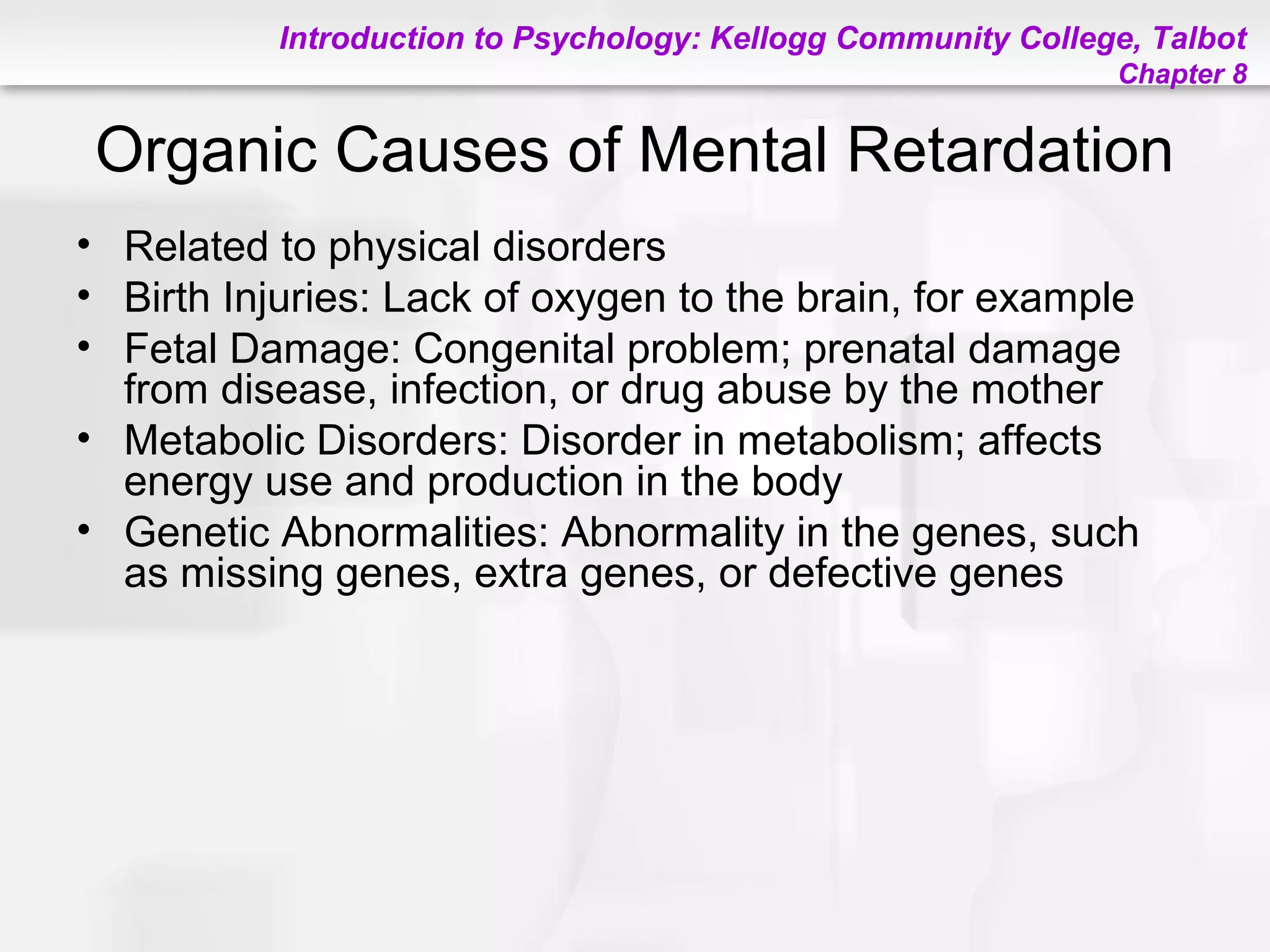 Introduction to Psychology: Kellogg Community College, Talbot
Chapter 8
Organic Causes of Mental Retardation
• Related to physical disorders
• Birth Injuries: Lack of oxygen to the brain, for example
• Fetal Damage: Congenital problem; prenatal damage
from disease, infection, or drug abuse by the mother
• Metabolic Disorders: Disorder in metabolism; affects
energy use and production in the body
• Genetic Abnormalities: Abnormality in the genes, such
as missing genes, extra genes, or defective genes
 