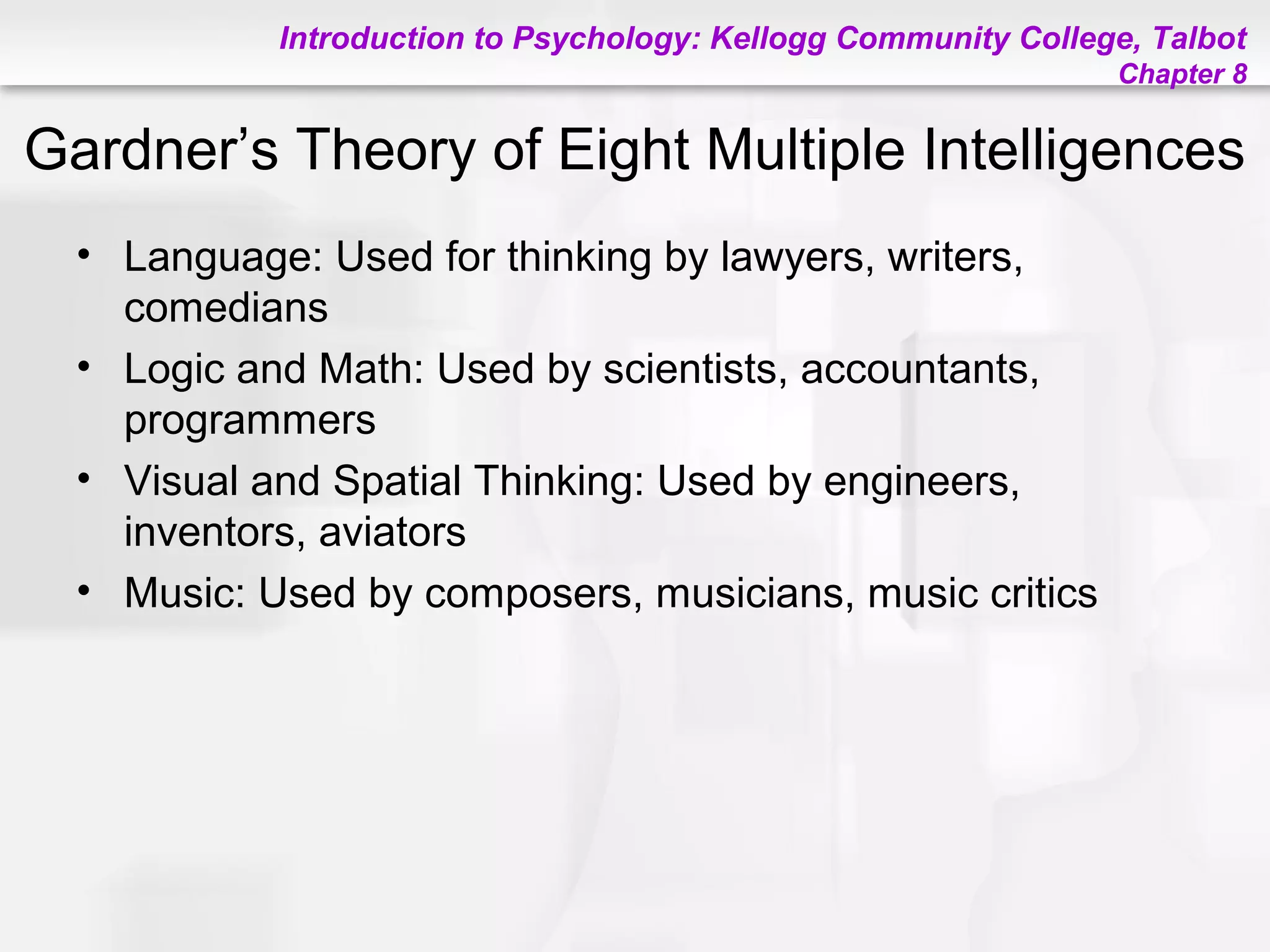 Introduction to Psychology: Kellogg Community College, Talbot
Chapter 8
Gardner’s Theory of Eight Multiple Intelligences
• Language: Used for thinking by lawyers, writers,
comedians
• Logic and Math: Used by scientists, accountants,
programmers
• Visual and Spatial Thinking: Used by engineers,
inventors, aviators
• Music: Used by composers, musicians, music critics
 