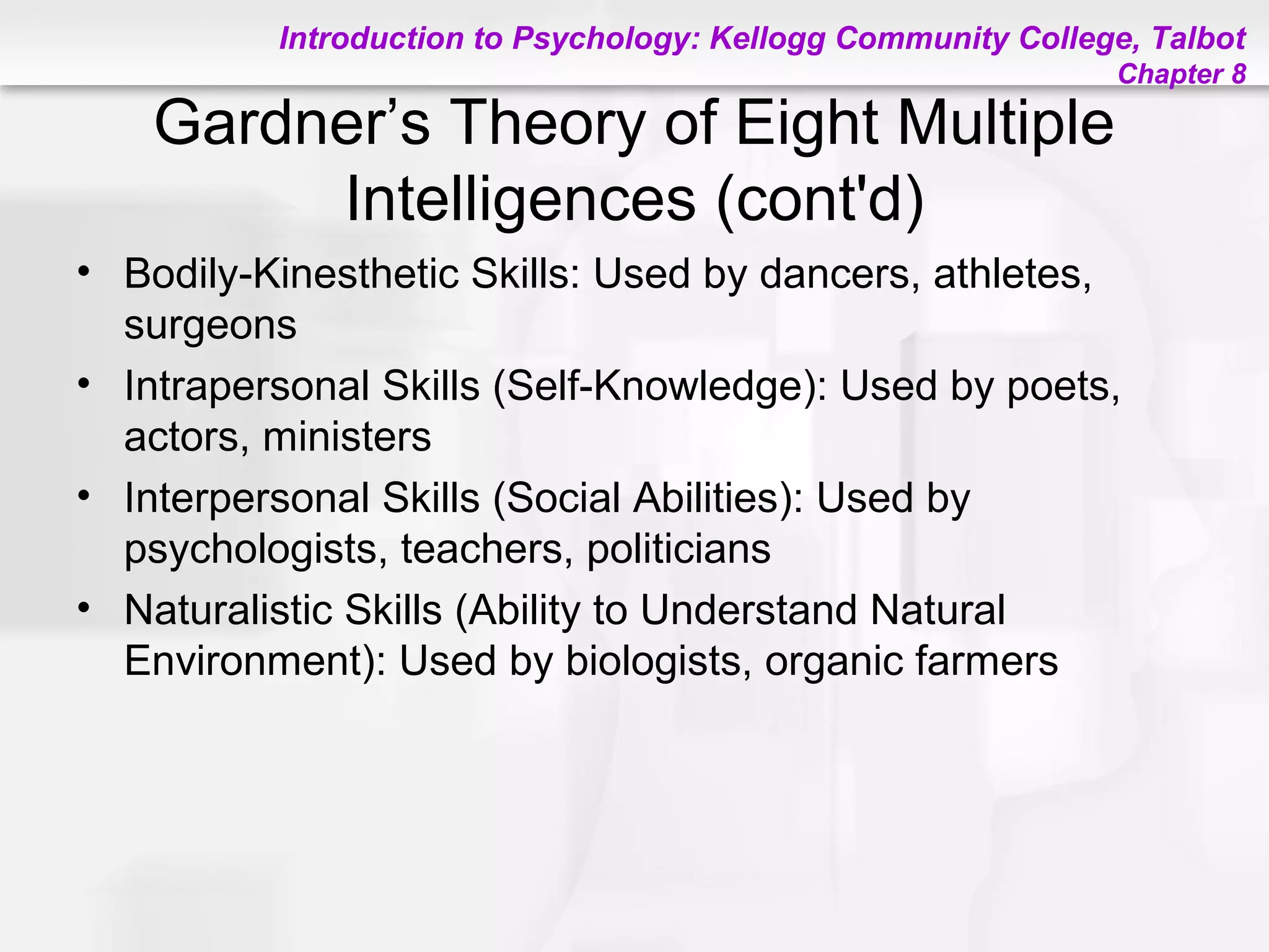 Introduction to Psychology: Kellogg Community College, Talbot
Chapter 8
Gardner’s Theory of Eight Multiple
Intelligences (cont'd)
• Bodily-Kinesthetic Skills: Used by dancers, athletes,
surgeons
• Intrapersonal Skills (Self-Knowledge): Used by poets,
actors, ministers
• Interpersonal Skills (Social Abilities): Used by
psychologists, teachers, politicians
• Naturalistic Skills (Ability to Understand Natural
Environment): Used by biologists, organic farmers
 
