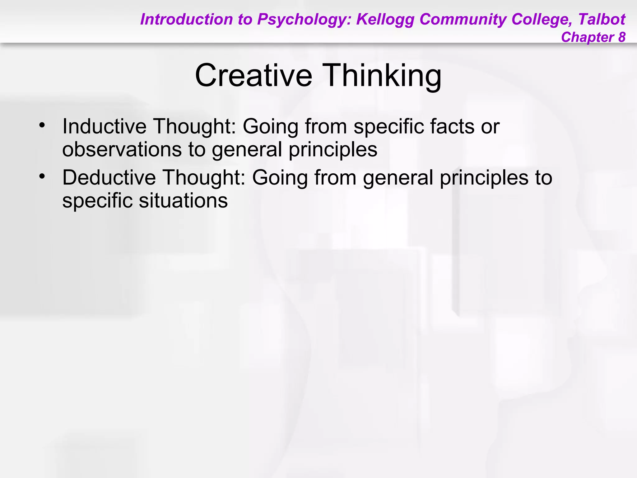 Introduction to Psychology: Kellogg Community College, Talbot
Chapter 8
Creative Thinking
• Inductive Thought: Going from specific facts or
observations to general principles
• Deductive Thought: Going from general principles to
specific situations
 
