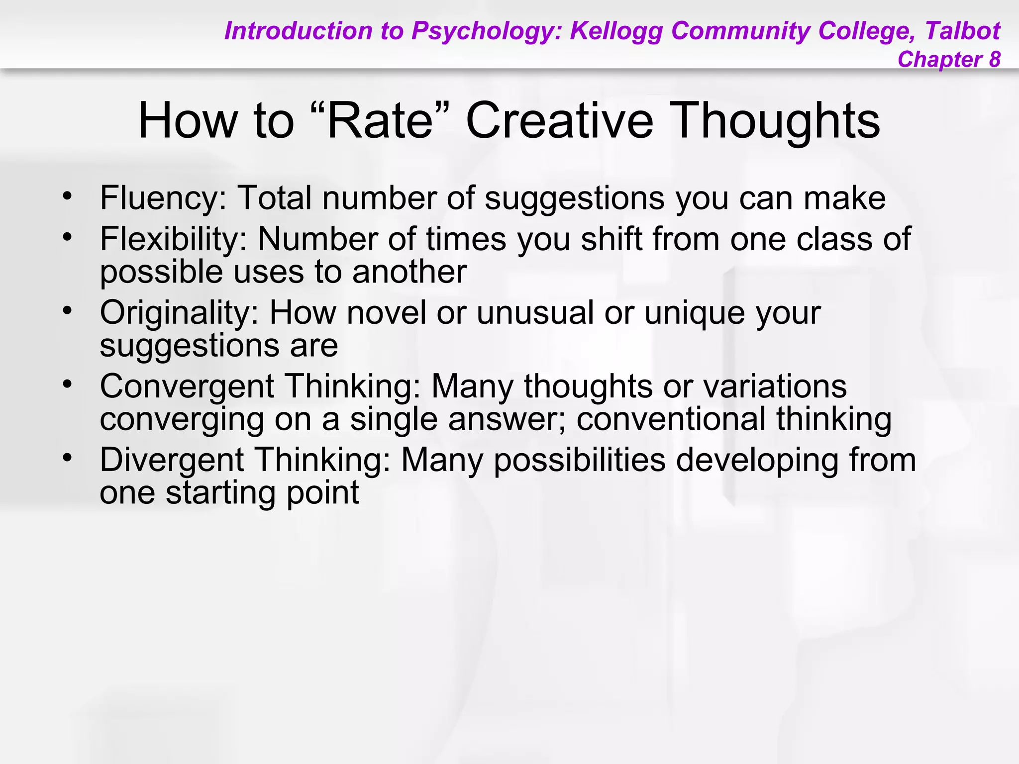 Introduction to Psychology: Kellogg Community College, Talbot
Chapter 8
How to “Rate” Creative Thoughts
• Fluency: Total number of suggestions you can make
• Flexibility: Number of times you shift from one class of
possible uses to another
• Originality: How novel or unusual or unique your
suggestions are
• Convergent Thinking: Many thoughts or variations
converging on a single answer; conventional thinking
• Divergent Thinking: Many possibilities developing from
one starting point
 
