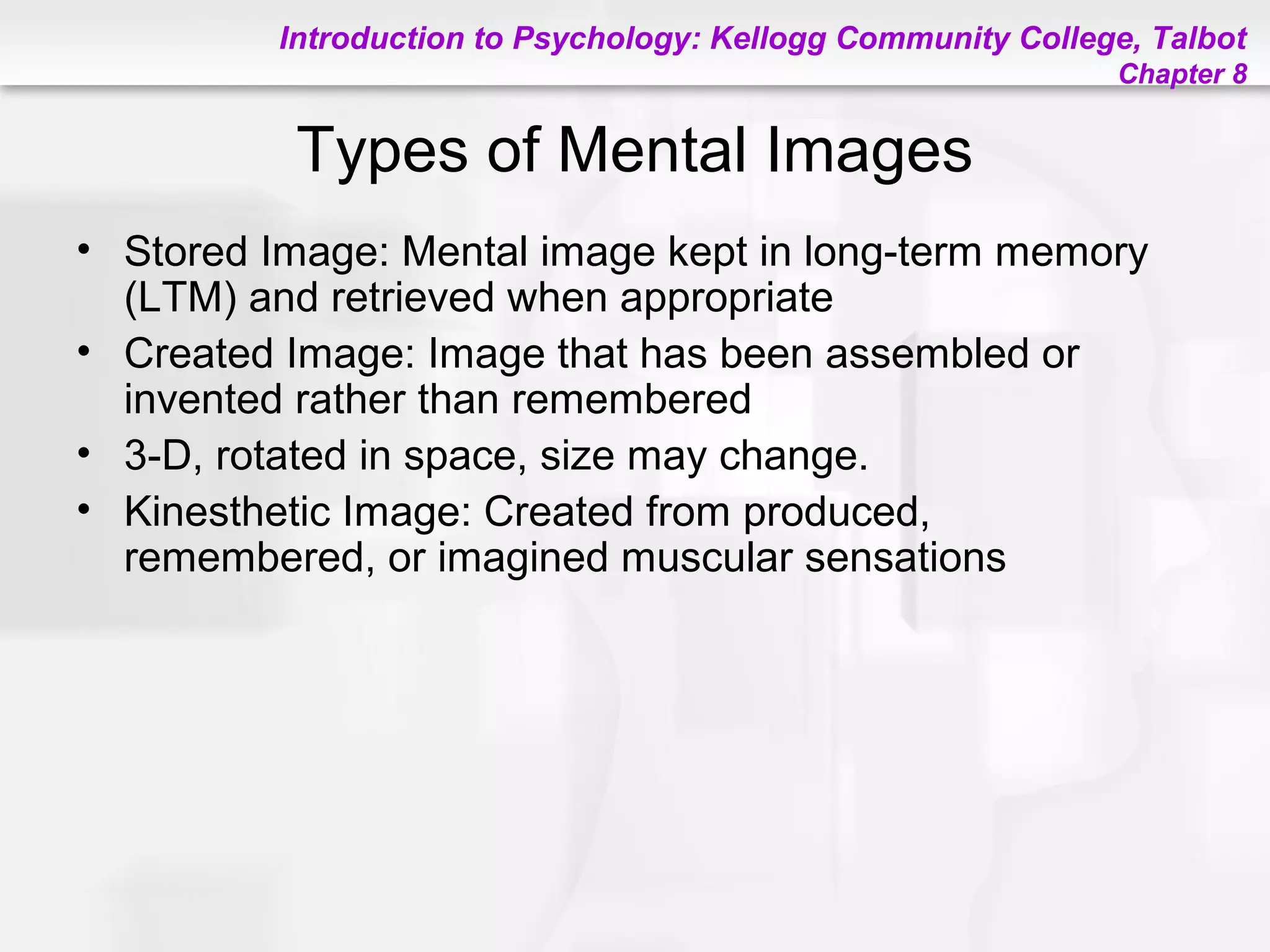 Introduction to Psychology: Kellogg Community College, Talbot
Chapter 8
Types of Mental Images
• Stored Image: Mental image kept in long-term memory
(LTM) and retrieved when appropriate
• Created Image: Image that has been assembled or
invented rather than remembered
• 3-D, rotated in space, size may change.
• Kinesthetic Image: Created from produced,
remembered, or imagined muscular sensations
 