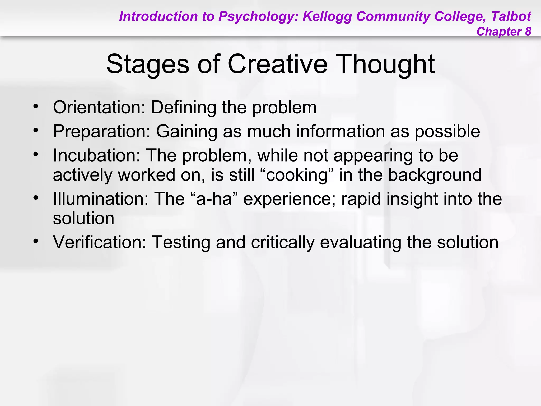 Introduction to Psychology: Kellogg Community College, Talbot
Chapter 8
Stages of Creative Thought
• Orientation: Defining the problem
• Preparation: Gaining as much information as possible
• Incubation: The problem, while not appearing to be
actively worked on, is still “cooking” in the background
• Illumination: The “a-ha” experience; rapid insight into the
solution
• Verification: Testing and critically evaluating the solution
 