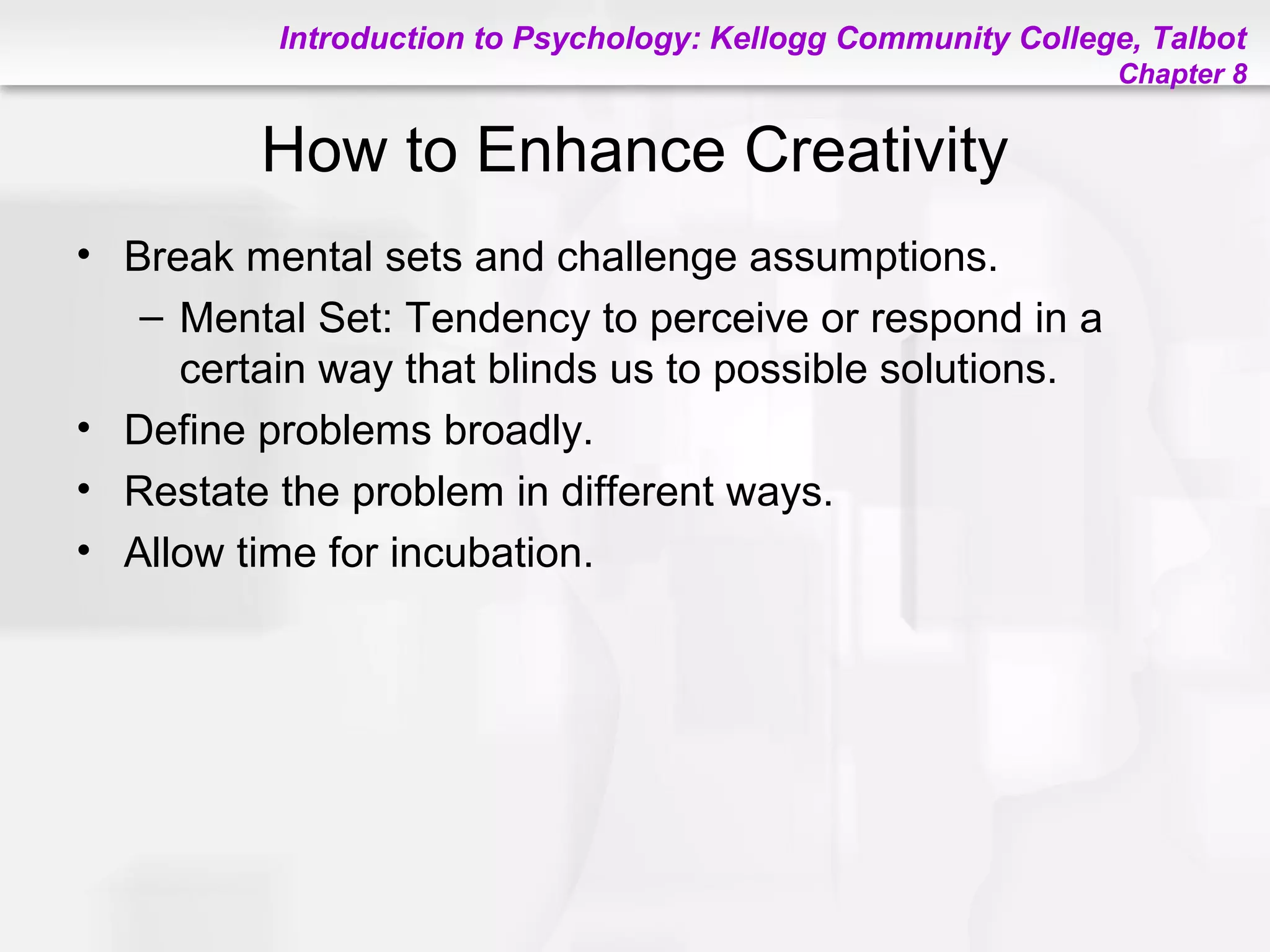 Introduction to Psychology: Kellogg Community College, Talbot
Chapter 8
How to Enhance Creativity
• Break mental sets and challenge assumptions.
– Mental Set: Tendency to perceive or respond in a
certain way that blinds us to possible solutions.
• Define problems broadly.
• Restate the problem in different ways.
• Allow time for incubation.
 