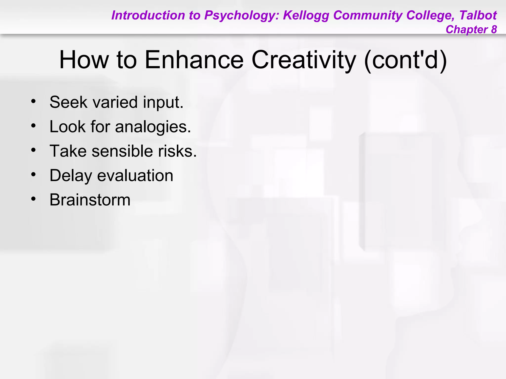 Introduction to Psychology: Kellogg Community College, Talbot
Chapter 8
How to Enhance Creativity (cont'd)
• Seek varied input.
• Look for analogies.
• Take sensible risks.
• Delay evaluation
• Brainstorm
 