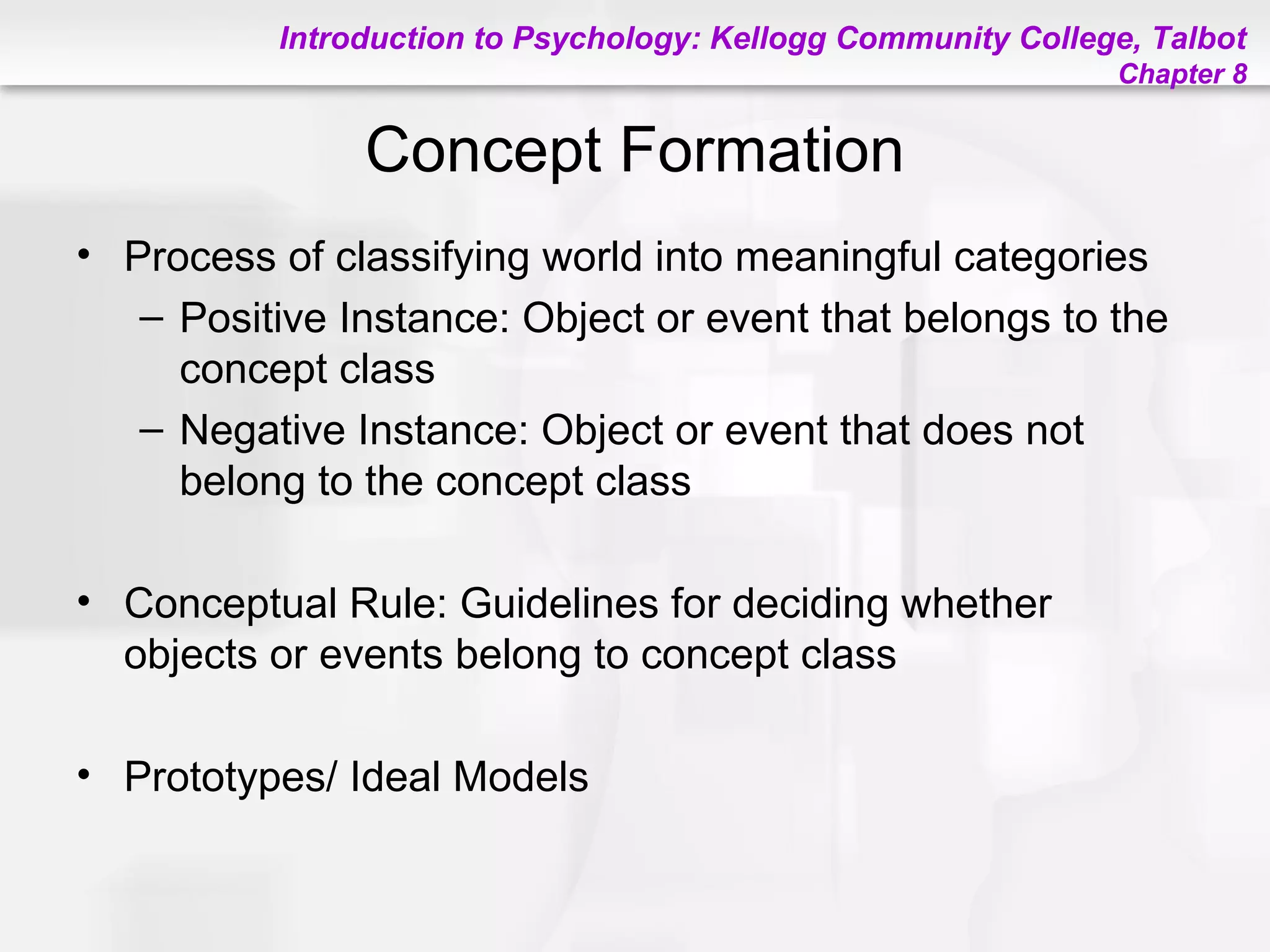 Introduction to Psychology: Kellogg Community College, Talbot
Chapter 8
Concept Formation
• Process of classifying world into meaningful categories
– Positive Instance: Object or event that belongs to the
concept class
– Negative Instance: Object or event that does not
belong to the concept class
• Conceptual Rule: Guidelines for deciding whether
objects or events belong to concept class
• Prototypes/ Ideal Models
 