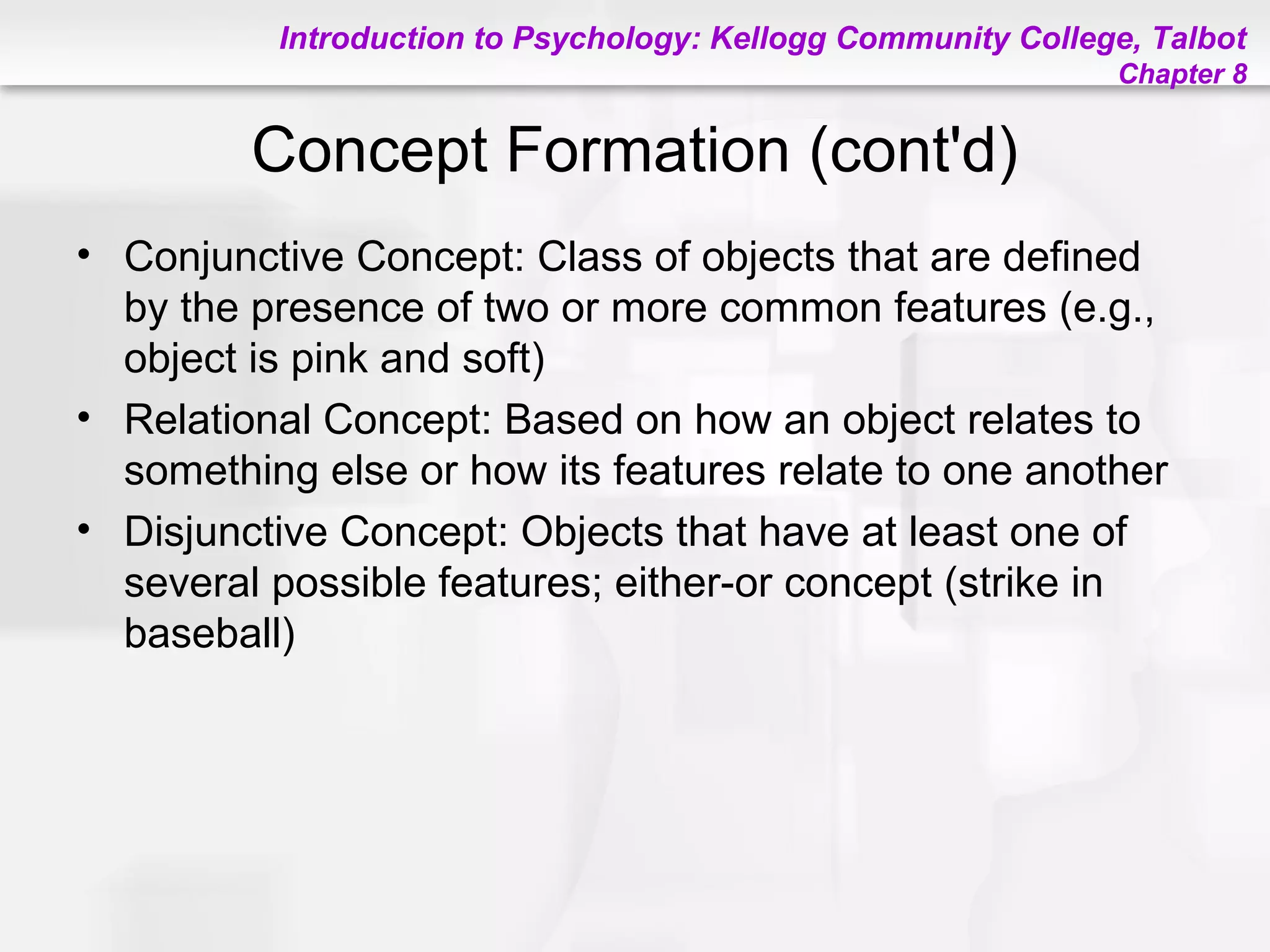Introduction to Psychology: Kellogg Community College, Talbot
Chapter 8
Concept Formation (cont'd)
• Conjunctive Concept: Class of objects that are defined
by the presence of two or more common features (e.g.,
object is pink and soft)
• Relational Concept: Based on how an object relates to
something else or how its features relate to one another
• Disjunctive Concept: Objects that have at least one of
several possible features; either-or concept (strike in
baseball)
 