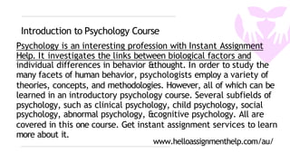 Introduction to Psychology Course
Psychology is an interesting profession with Instant Assignment
Help. It investigates the links between biological factors and
individual differences in behavior &thought. In order to study the
many facets of human behavior, psychologists employ a variety of
theories, concepts, and methodologies. However, all of which can be
learned in an introductory psychology course. Several subfields of
psychology, such as clinical psychology, child psychology, social
psychology, abnormal psychology, &cognitive psychology. All are
covered in this one course. Get instant assignment services to learn
more about it.
www.helloassignmenthelp.com/au/
 