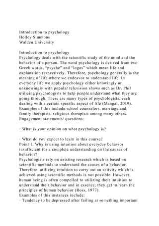Introduction to psychology
Holley Simmons
Walden University
Introduction to psychology
Psychology deals with the scientific study of the mind and the
behavior of a person. The word psychology is derived from two
Greek words, “psyche” and “logos” which mean life and
explanation respectively. Therefore, psychology generally is the
meaning of life where we endeavor to understand life. In
everyday life we apply psychology either knowingly or
unknowingly with popular television shows such as Dr. Phil
utilizing psychologists to help people understand what they are
going through. There are many types of psychologists, each
dealing with a certain specific aspect of life (Mangal, 2019).
Examples of this include school counselors, marriage and
family therapists, religious therapists among many others.
Engagement statements/ questions:
· What is your opinion on what psychology is?
· What do you expect to learn in this course?
Point 1. Why is using intuition about everyday behavior
insufficient for a complete understanding on the causes of
behavior?
Psychologists rely on existing research which is based on
scientific methods to understand the causes of a behavior.
Therefore, utilizing intuition to carry out an activity which is
achieved using scientific methods is not possible. However,
human being is often compelled to utilizing their intuition to
understand their behavior and in essence, they get to learn the
principles of human behavior (Ross, 1977).
Examples of this instances include:
· Tendency to be depressed after failing at something important
 