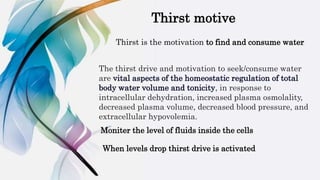 The thirst drive and motivation to seek/consume water
are vital aspects of the homeostatic regulation of total
body water volume and tonicity, in response to
intracellular dehydration, increased plasma osmolality,
decreased plasma volume, decreased blood pressure, and
extracellular hypovolemia.
Thirst motive
Thirst is the motivation to find and consume water
Moniter the level of fluids inside the cells
When levels drop thirst drive is activated
 