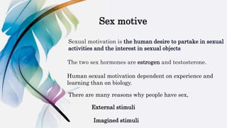 Sex motive
Sexual motivation is the human desire to partake in sexual
activities and the interest in sexual objects
The two sex hormones are estrogen and testosterone.
Human sexual motivation dependent on experience and
learning than on biology.
There are many reasons why people have sex,
External stimuli
Imagined stimuli
 