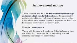 Achievement motive
An achievement motive is an impulse to master challenges
and reach a high standard of excellence. Both personality
and situational factors influence achievement motivation.
Researchers often use the Thematic Apperception Test(TAT)
to measure people's need for achievement.
Example _ entrepreneur.
They avoid the task with moderate difficulty because they
are afraid that they might fail at something in which
someone else completed successfully.
 