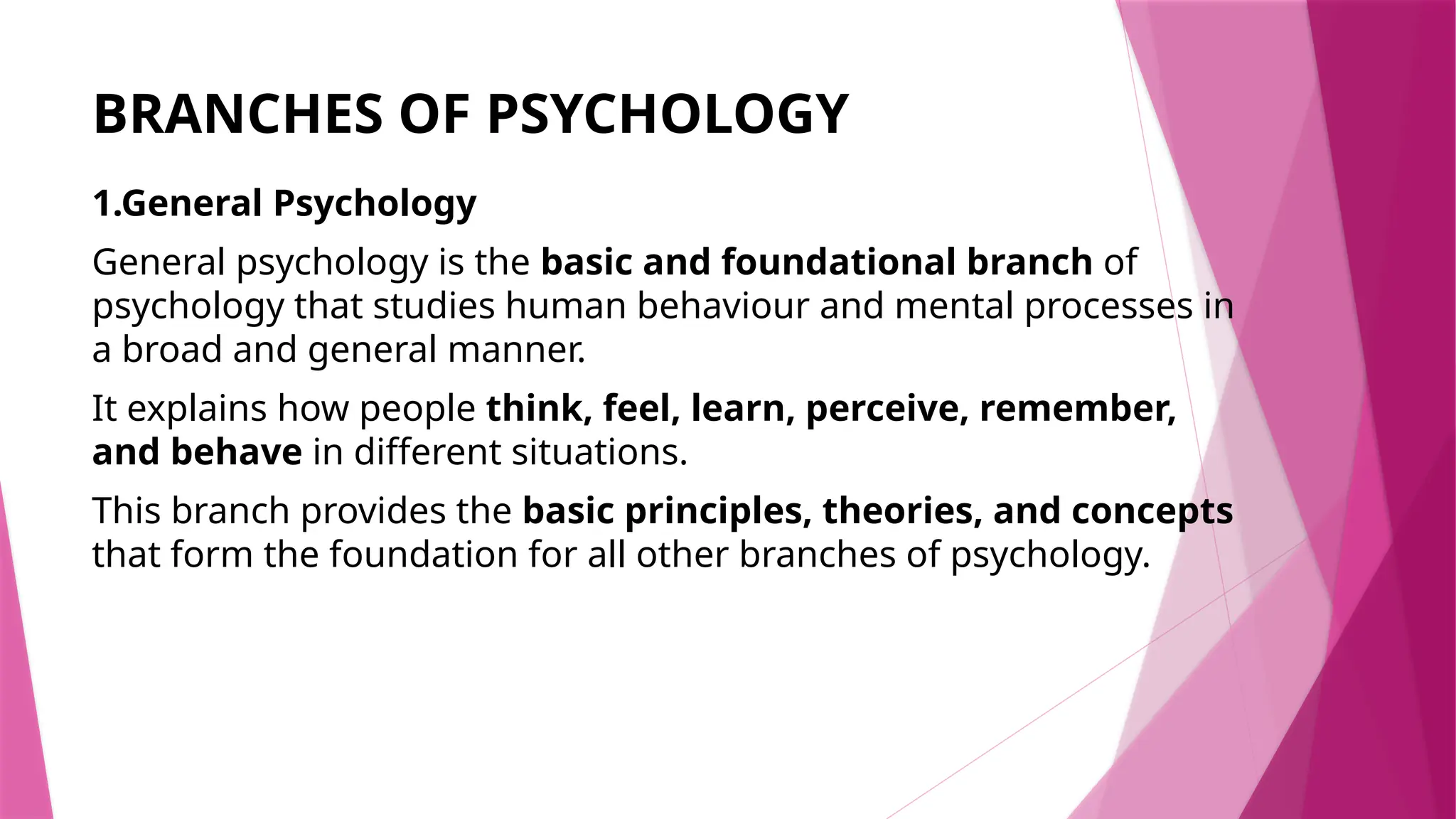 BRANCHES OF PSYCHOLOGY
1.General Psychology
General psychology is the basic and foundational branch of
psychology that studies human behaviour and mental processes in
a broad and general manner.
It explains how people think, feel, learn, perceive, remember,
and behave in different situations.
This branch provides the basic principles, theories, and concepts
that form the foundation for all other branches of psychology.
 
