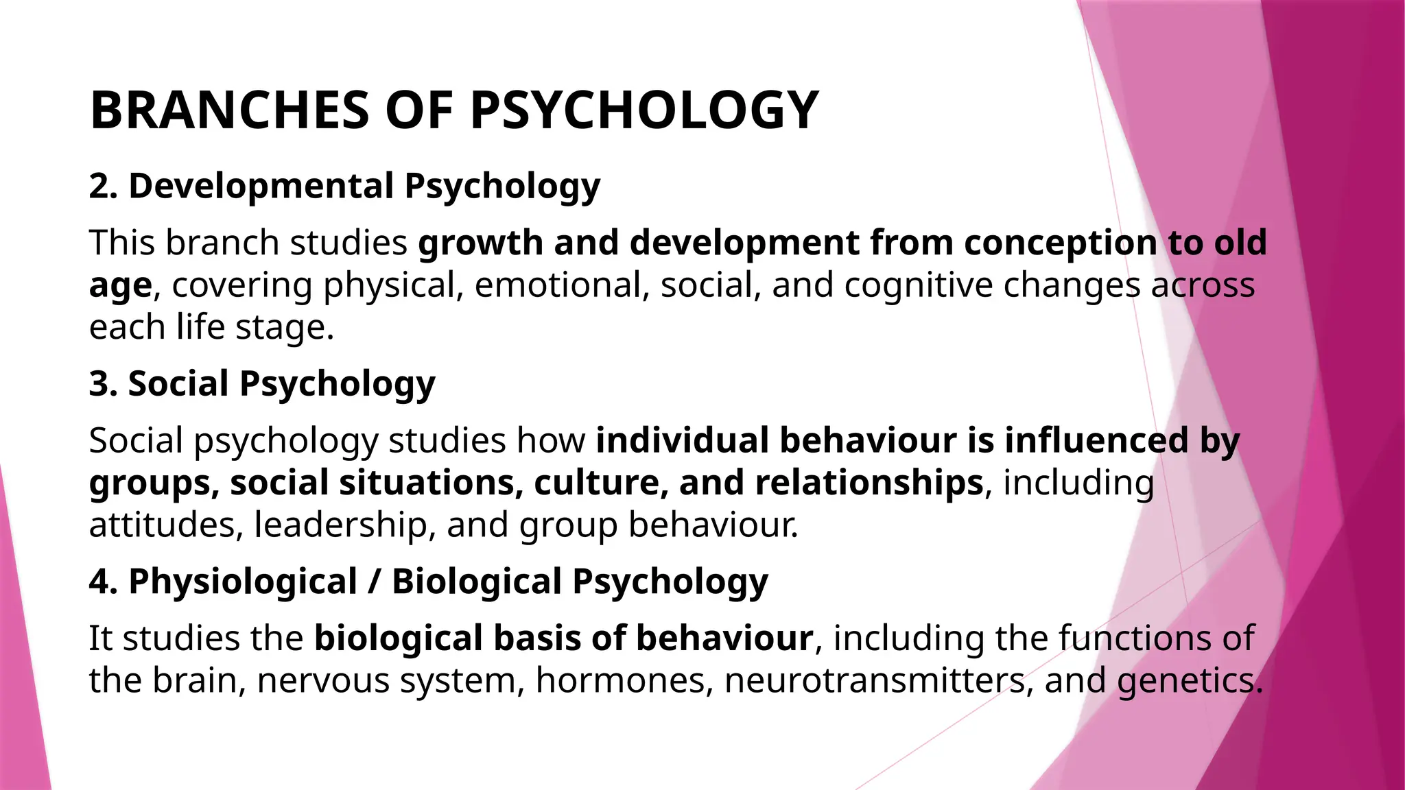 BRANCHES OF PSYCHOLOGY
2. Developmental Psychology
This branch studies growth and development from conception to old
age, covering physical, emotional, social, and cognitive changes across
each life stage.
3. Social Psychology
Social psychology studies how individual behaviour is influenced by
groups, social situations, culture, and relationships, including
attitudes, leadership, and group behaviour.
4. Physiological / Biological Psychology
It studies the biological basis of behaviour, including the functions of
the brain, nervous system, hormones, neurotransmitters, and genetics.
 