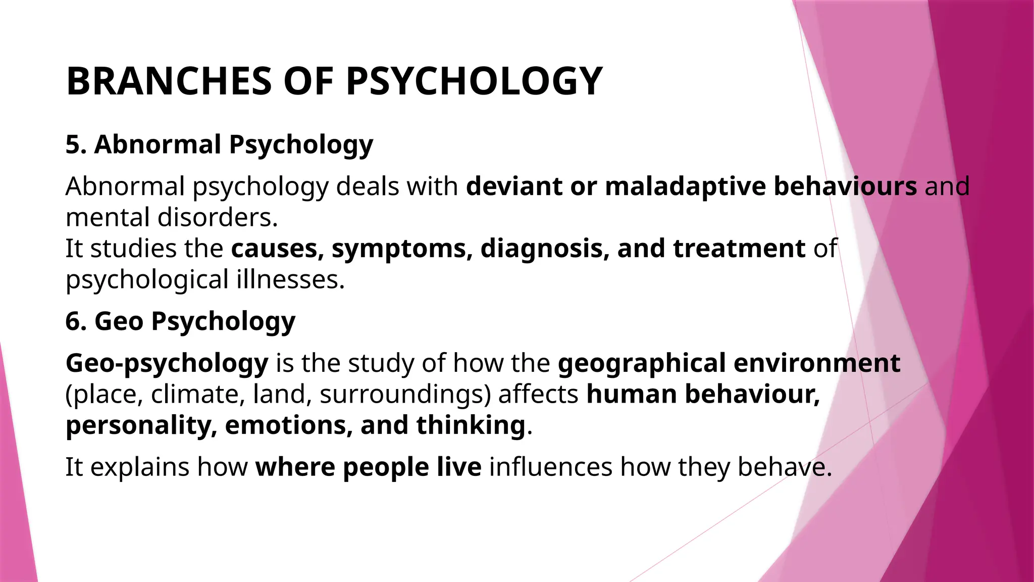 BRANCHES OF PSYCHOLOGY
5. Abnormal Psychology
Abnormal psychology deals with deviant or maladaptive behaviours and
mental disorders.
It studies the causes, symptoms, diagnosis, and treatment of
psychological illnesses.
6. Geo Psychology
Geo-psychology is the study of how the geographical environment
(place, climate, land, surroundings) affects human behaviour,
personality, emotions, and thinking.
It explains how where people live influences how they behave.
 