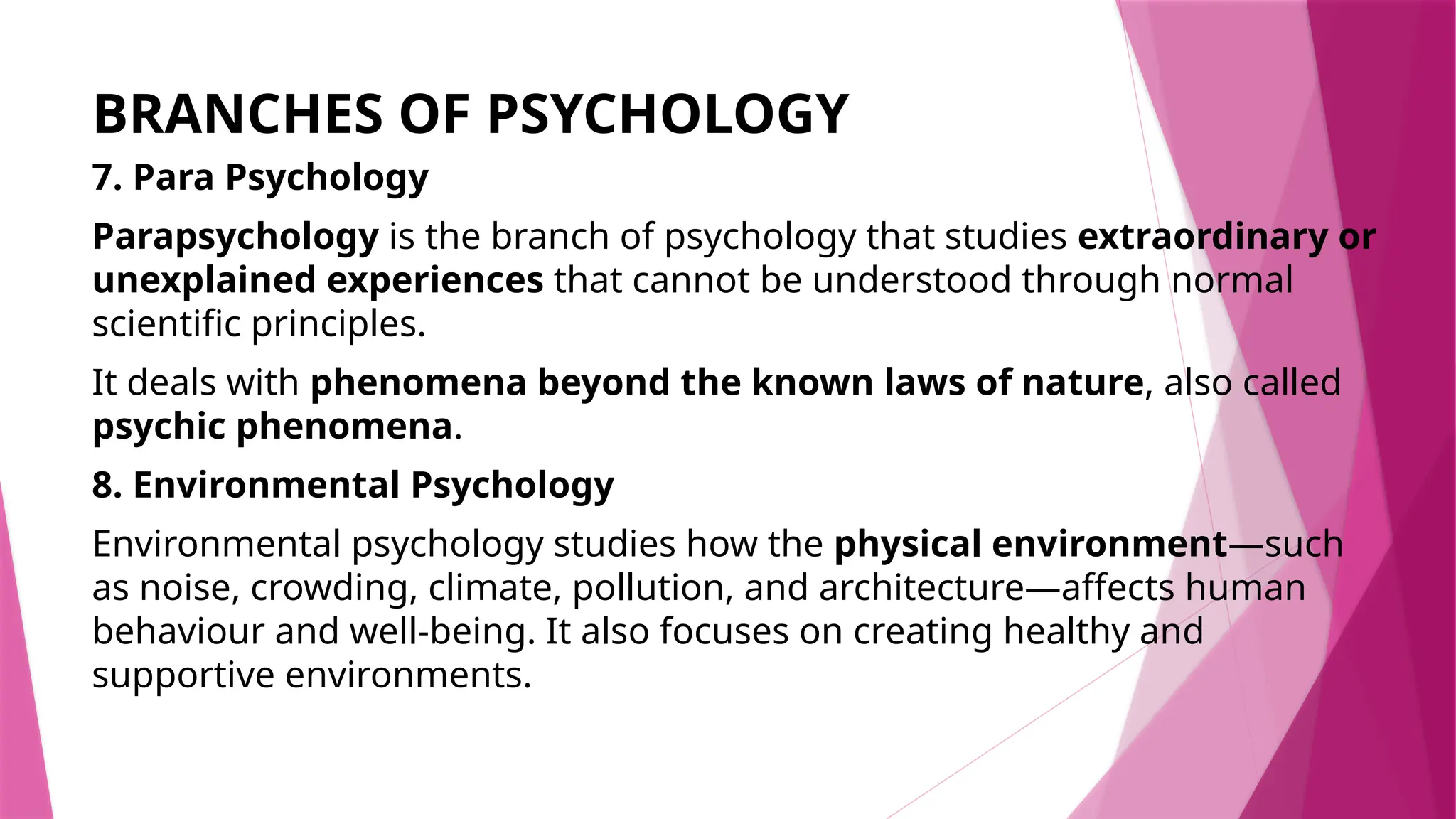 BRANCHES OF PSYCHOLOGY
7. Para Psychology
Parapsychology is the branch of psychology that studies extraordinary or
unexplained experiences that cannot be understood through normal
scientific principles.
It deals with phenomena beyond the known laws of nature, also called
psychic phenomena.
8. Environmental Psychology
Environmental psychology studies how the physical environment—such
as noise, crowding, climate, pollution, and architecture—affects human
behaviour and well-being. It also focuses on creating healthy and
supportive environments.
 